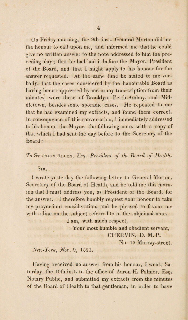 On Friday morning, the 9th inst. General Morton did me the honour to call upon me, and informed me that he could give no written answer to the note addressed to him the pre¬ ceding day; that he had laid it before the Mayor, President of the Board, and that I might apply to his honour for the answer requested. At the same time he stated to me ver¬ bally, that the cases considered by the honourable Board as having been suppressed by me in my transcription from their minutes, were those of Brooklyn, Perth Amboy, and Mid¬ dletown, besides some sporadic cases. He repeated to me that he had examined my extracts, and found them correct. In consequence of this conversation, I immediately addressed to his honour the Mayor, the following note, with a copy of that which I had sent the day before to the Secretary of the Board: To Stephen Allen, Esq. President of the Board of Health• Sir, I wrote yesterday the following letter to General Morton, Secretary of the Board of Health, and he told me this morn¬ ing that I must address you, as President of the Board, for the answer. I therefore humbly request your honour to take my prayer into consideration, and be pleased to favour me with a line on the subject referred to in the subjoined note. I am, with much respect, Your most humble and obedient servant, CHERVIN, D. M. P. No. 13 Murray-street. New-York, Nov. 9, 1821. Having received no answer from his honour, I went, Sa¬ turday, the 10th inst. to the office of Aaron H. Palmer, Esq. Notary Public, and submitted my extracts from the minutes of the Board of Health to that gentleman, in order to have