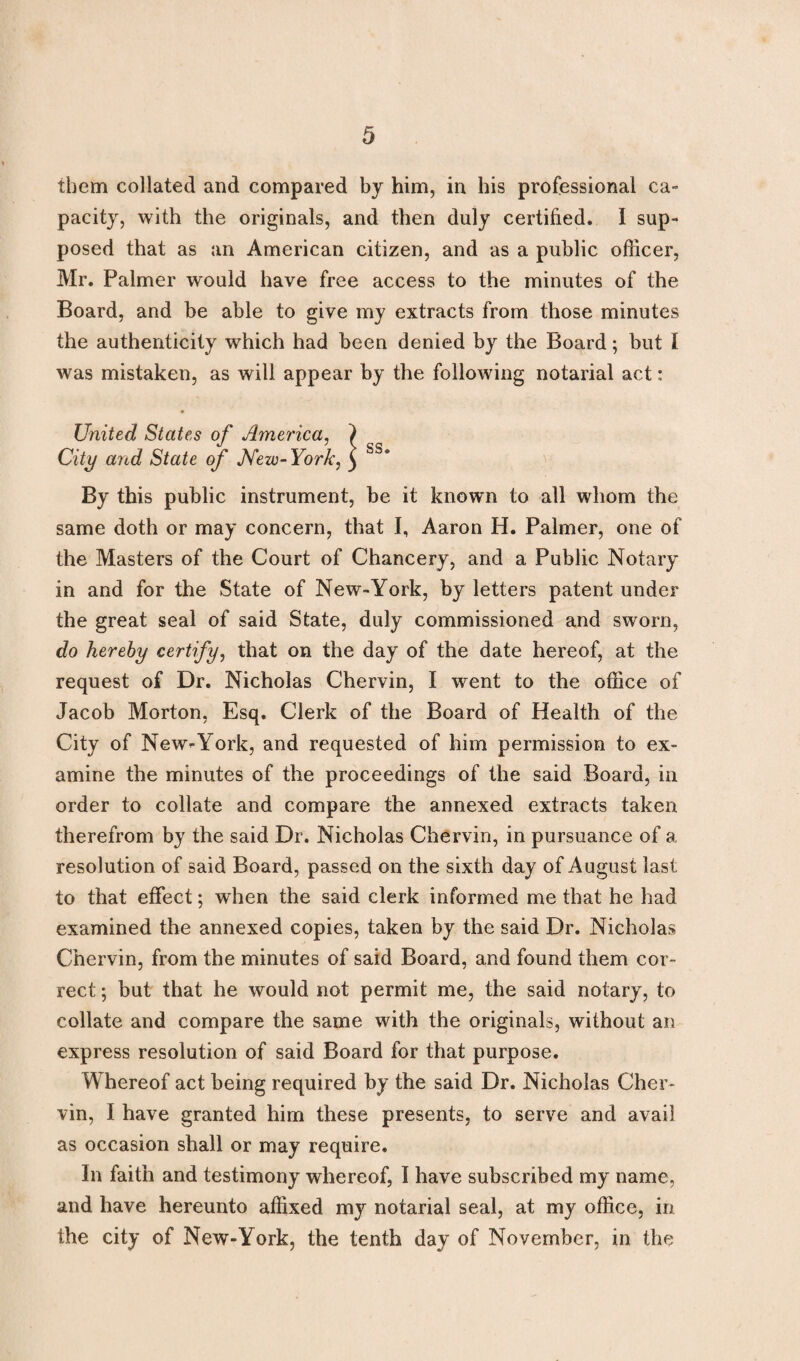 them collated and compared by him, in his professional ca¬ pacity, with the originals, and then duly certified. I sup¬ posed that as an American citizen, and as a public officer, Mr. Palmer would have free access to the minutes of the Board, and be able to give my extracts from those minutes the authenticity which had been denied by the Board; but I was mistaken, as will appear by the following notarial act: United States of America, City and State of New- York, By this public instrument, be it known to all whom the same doth or may concern, that I, Aaron H. Palmer, one of the Masters of the Court of Chancery, and a Public Notary in and for the State of New-York, by letters patent under the great seal of said State, duly commissioned and sworn, do hereby certify, that on the day of the date hereof, at the request of Dr. Nicholas Chervin, I went to the office of Jacob Morton, Esq. Clerk of the Board of Health of the City of New-York, and requested of him permission to ex¬ amine the minutes of the proceedings of the said Board, in order to collate and compare the annexed extracts taken therefrom by the said Dr. Nicholas Chervin, in pursuance of a resolution of said Board, passed on the sixth day of August last to that effect; when the said clerk informed me that he had examined the annexed copies, taken by the said Dr. Nicholas Chervin, from the minutes of said Board, and found them cor¬ rect ; but that he would not permit me, the said notary, to collate and compare the same with the originals, without an express resolution of said Board for that purpose. Whereof act being required by the said Dr. Nicholas Cher¬ vin, I have granted him these presents, to serve and avail as occasion shall or may require. In faith and testimony whereof, I have subscribed my name, and have hereunto affixed my notarial seal, at my office, in the city of New-York, the tenth day of November, in the