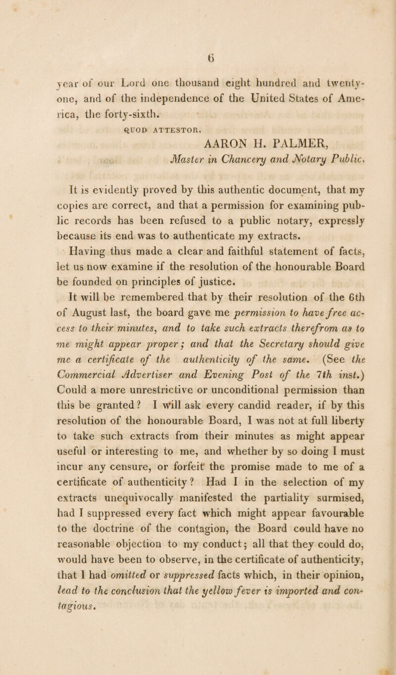 year of our Lord one thousand eight hundred and twenty- one, and of the independence of the United States of Ame¬ rica, the forty-sixth. QUOD ATTESTOR. AARON H. PALMER, Master in Chancery and Notary Public. it is evidently proved by this authentic document, that my copies are correct, and that a permission for examining pub¬ lic records has been refused to a public notary, expressly because its end was to authenticate my extracts. Having thus made a clear and faithful statement of facts, let us now examine if the resolution of the honourable Board be founded on principles of justice. It will be remembered that by their resolution of the 6th of August last, the board gave me permission to have free ac¬ cess to their minutes, and to take such extracts therefrom as to me might appear proper ,* and that the Secretary should give me a certificate of the authenticity of the same. (See the Commercial Advertiser and Evening Post of the 1th inst.) Could a more unrestrictive or unconditional permission than this be granted ? I will ask every candid reader, if by this resolution of the honourable Board, I was not at full liberty to take such extracts from their minutes as might appear useful or interesting to me, and whether by so doing I must incur any censure, or forfeit the promise made to me of a certificate of authenticity ? Had I in the selection of my extracts unequivocally manifested the partiality surmised, had I suppressed every fact which might appear favourable to the doctrine of the contagion, the Board could have no reasonable objection to my conduct; all that they could do, would have been to observe, in the certificate of authenticity, that 1 had omitted or suppressed facts which, in their opinion, lead to the conclusion that the yellow fever is imported and con¬ tagious.