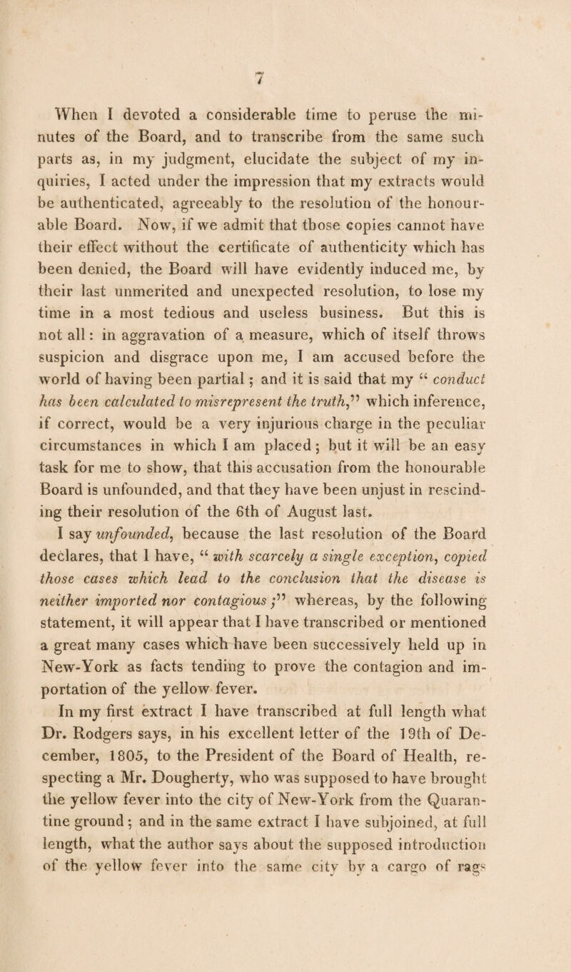 When I devoted a considerable time to peruse the mi¬ nutes of the Board, and to transcribe from the same such parts as, in my judgment, elucidate the subject of my in¬ quiries, I acted under the impression that my extracts would be authenticated, agreeably to the resolution of the honour¬ able Board. Now, if we admit that those copies cannot have their effect without the certificate of authenticity which has been denied, the Board will have evidently induced me, by their last unmerited and unexpected resolution, to lose my time in a most tedious and useless business. But this is not all: in aggravation of a measure, which of itself throws suspicion and disgrace upon me, I am accused before the world of having been partial; and it is said that my “ conduct has been calculated to misrepresent the truths which inference, if correct, would be a very injurious charge in the peculiar circumstances in which I am placed; but it will be an easy task for me to show, that this accusation from the honourable Board is unfounded, and that they have been unjust in rescind¬ ing their resolution of the 6th of August last. I say unfounded, because the last resolution of the Board declares, that I have, u with scarcely a single exception, copied those cases which lead to the conclusion that the disease is neither imported nor contagious ;55 whereas, by the following statement, it will appear that I have transcribed or mentioned a great many cases which have been successively held up in New-York as facts tending to prove the contagion and im¬ portation of the yellow fever. In my first extract I have transcribed at full length what Dr. Rodgers says, in his excellent letter of the 19th of De¬ cember, 1805, to the President of the Board of Health, re¬ specting a Mr. Dougherty, who was supposed to have brought the yellow fever into the city of New-York from the Quaran¬ tine ground; and in the same extract I have subjoined, at full length, what the author says about the supposed introduction of the yellow fever into the same city by a cargo of rags