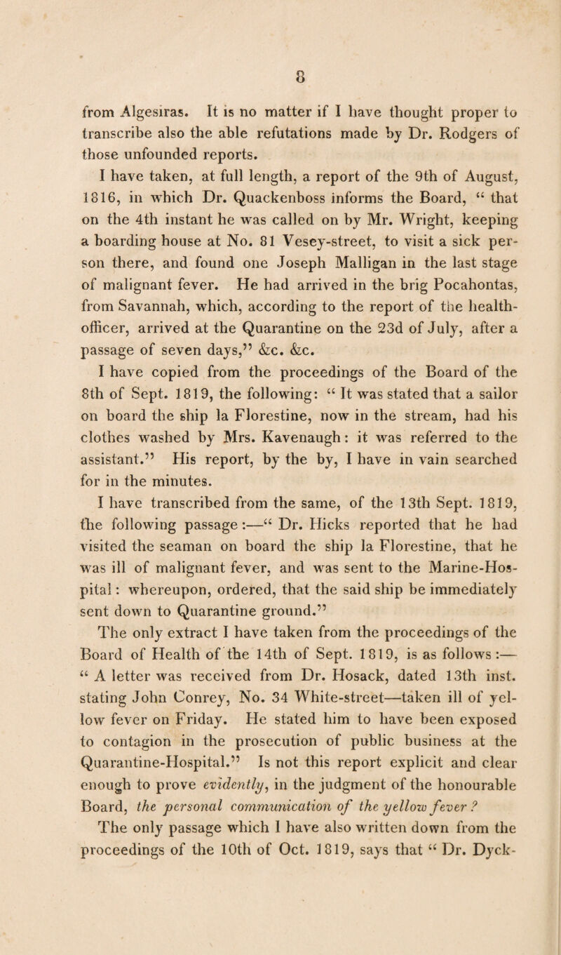 from Algesiras. It is no matter if I have thought proper to transcribe also the able refutations made by Dr. Rodgers of those unfounded reports. I have taken, at full length, a report of the 9th of August, 1816, in which Dr. Quackenboss informs the Board, “ that on the 4th instant he was called on by Mr. Wright, keeping a boarding house at No. 81 Vesey-street, to visit a sick per¬ son there, and found one Joseph Malligan in the last stage of malignant fever. He had arrived in the brig Pocahontas, from Savannah, which, according to the report of toe health- officer, arrived at the Quarantine on the 23d of July, after a passage of seven days,” &c. &c. I have copied from the proceedings of the Board of the 8th of Sept. 1819, the following: “ It was stated that a sailor on board the ship la Florestine, now in the stream, had his clothes washed by Mrs. Kavenaugh: it was referred to the assistant.” His report, by the by, I have in vain searched for in the minutes. I have transcribed from the same, of the 13th Sept. 1819, the following passage:—“ Dr. Flicks reported that he had visited the seaman on board the ship la Florestine, that he was ill of malignant fever, and was sent to the Marine-Hos¬ pital : whereupon, ordered, that the said ship be immediately sent down to Quarantine ground.” The only extract I have taken from the proceedings of the Board of Health of the 14th of Sept. 1819, is as follows:— “ A letter was received from Dr. Hosack, dated 13th inst. stating John Conrey, No. 34 White-street—taken ill of yel¬ low fever on Friday. He stated him to have been exposed to contagion in the prosecution of public business at the Quarantine-Hospital.” Is not this report explicit and clear enough to prove evidently, in the judgment of the honourable Board, the personal communication of the yellow fever ? The only passage which I have also written down from the proceedings of the 10th of Oct. 1819, says that u Dr. Dyck-