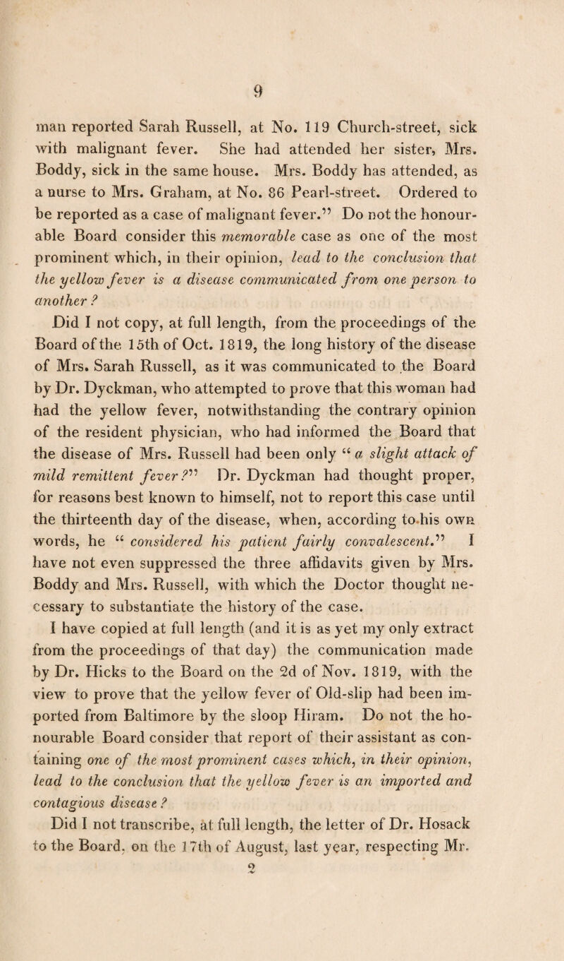 man reported Sarah Russell, at No. 119 Church-street, sick with malignant fever. She had attended her sister, Mrs. Boddy, sick in the same house. Mrs. Boddy has attended, as a nurse to Mrs. Graham, at No. 86 Pearl-street. Ordered to be reported as a case of malignant fever.” Do not the honour¬ able Board consider this memorable case as one of the most prominent which, in their opinion, lead to the conclusion that the yellow fever is a disease communicated from one person to another ? Did I not copy, at full length, from the proceedings of the Board of the 15th of Oct. 1819, the long history of the disease of Mrs. Sarah Russell, as it was communicated to the Board by Dr. Dyckman, who attempted to prove that this woman had had the yellow fever, notwithstanding the contrary opinion of the resident physician, who had informed the Board that the disease of Mrs. Russell had been only tc a slight attack of mild remittent fever ?v Dr. Dyckman had thought proper, for reasons best known to himself, not to report this case until the thirteenth day of the disease, when, according to his own words, he “ considered his patient fairly convalescent.” I have not even suppressed the three affidavits given by Mrs. Boddy and Mrs. Russell, with which the Doctor thought ne¬ cessary to substantiate the history of the case. I have copied at full length (and it is as yet my only extract from the proceedings of that day) the communication made by Dr. Hicks to the Board on the 2d of Nov. 1819, with the view to prove that the yellow fever of Old-slip had been im¬ ported from Baltimore by the sloop Hiram. Do not the ho¬ nourable Board consider that report of their assistant as con¬ taining one of the most prominent cases which, in their opinion, lead to the conclusion that the yellow fever is an imported and contagious disease ? Did I not transcribe, at full length, the letter of Dr. Hosack to the Board, on the 17th of August, last year, respecting Mr. -v