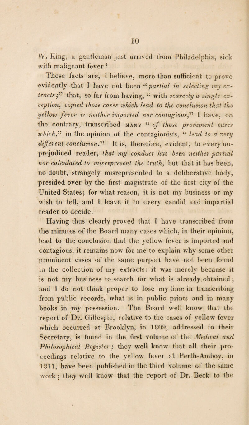 W. King, a gentleman just arrived from Philadelphia, sick with malignant fever ? These facts are, I believe, more than sufficient to prove evidently that I have not been u partial in selecting my ex¬ tractsthat, so far from having, 46 with scarcely a single ex¬ ception, copied those cases which lead to the conclusion that the yellow fever is neither imported nor contagious f I have, on the contrary, transcribed many 44 of those prominent cases whichf in the opinion of the contagionists, 44 lead to a very different conclusion.” It is, therefore, evident, to every un¬ prejudiced reader, that my conduct has been neither partial nor calculated to misrepresent the truth, but that it has been, no doubt, strangely misrepresented to a deliberative body, presided over by the first magistrate of the first city of the United States; for what reason, it is not my business or my wish to tell, and 1 leave it to every candid and impartial reader to decide. Having thus clearly proved that I have transcribed from the minutes of the Board many cases which, in their opinion, lead to the conclusion that the yellow fever is imported and contagious, it remains now for me to explain why some other prominent cases of the same purport have not been found in the collection of my extracts: it was merely because it is not my business to search for what is already obtained ; and I do not think proper to lose my time in transcribing from public records, what is in public prints and in many books in my possession. The Board well know that the report of Dr. Gillespie, relative to the cases of yellow fever which occurred at Brooklyn, in 1809, addressed to their Secretary, is found in the first volume of the Medical and Philosophical Register; they well know that all their pro¬ ceedings relative to the yellow fever at Perth-Amboy, in 1811, have been published in the third volume of the same work; they well know that the report of Dr. Beck to the