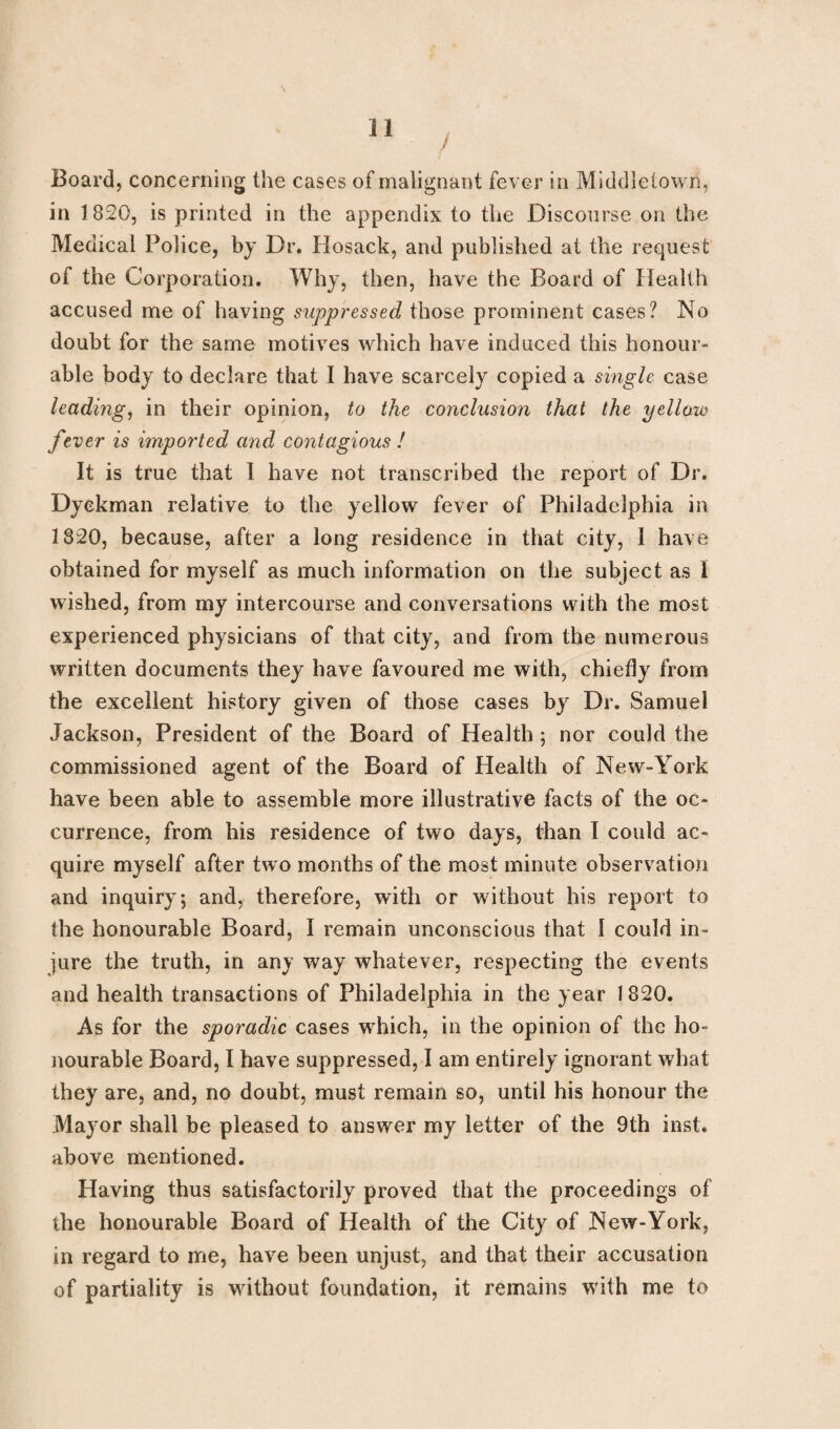 f Board, concerning the cases of malignant fever in Middletown, in 1820, is printed in the appendix to the Discourse on the Medical Police, by Dr. Hosack, and published at the request of the Corporation. Why, then, have the Board of Health accused me of having suppressed those prominent cases? No doubt for the same motives which have induced this honour¬ able body to declare that I have scarcely copied a single case leading, in their opinion, to the conclusion that the yellow fever is imported and contagious ! It is true that I have not transcribed the report of Dr. Dyekman relative to the yellow fever of Philadelphia in 1320, because, after a long residence in that city, I have obtained for myself as much information on the subject as I wished, from my intercourse and conversations with the most experienced physicians of that city, and from the numerous written documents they have favoured me with, chiefly from the excellent history given of those cases by Dr. Samuel Jackson, President of the Board of Health 5 nor could the commissioned agent of the Board of Health of New-York have been able to assemble more illustrative facts of the oc¬ currence, from his residence of two days, than I could ac¬ quire myself after two months of the most minute observation and inquiry; and, therefore, with or without his report to the honourable Board, I remain unconscious that I could in¬ jure the truth, in any way whatever, respecting the events and health transactions of Philadelphia in the year 1 820. As for the sporadic cases which, in the opinion of the ho¬ nourable Board, I have suppressed, I am entirely ignorant what they are, and, no doubt, must remain so, until his honour the Mayor shall be pleased to answer my letter of the 9th inst. above mentioned. Having thus satisfactorily proved that the proceedings of the honourable Board of Health of the City of New-York, in regard to me, have been unjust, and that their accusation of partiality is without foundation, it remains with me to