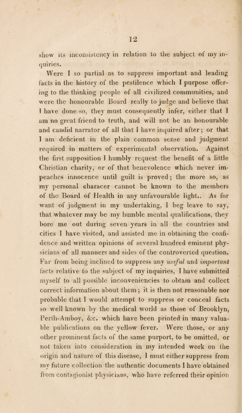 show its inconsistency in relation to the subject of my in¬ quiries. Were I so partial as to suppress important and leading facts in the history of the pestilence which I purpose offer¬ ing to the thinking people of all civilized communities, and were the honourable Board really to judge and believe that I have done so, they must consequently infer, either that I am no great friend to truth, and will not be an honourable and candid narrator of all that 1 have inquired after; or that I am deficient in the plain common sense and judgment required in matters of experimental observation. Against the first supposition I humbly request the benefit of a little Christian charitv, or of that benevolence which never im- peaches innocence until guilt is proved; the more so, as my personal eharacer cannot be known to the members of the Board of Health in any unfavourable light.. As for want of judgment in my undertaking, I beg leave to say, that whatever may be my humble mental qualifications, they bore me out during seven years in all the countries and cities I have visited, and assisted me in obtaining the confi¬ dence and written opinions of several hundred eminent phy¬ sicians of all manners and sides of the controverted question. Far from being inclined to suppress any useful and important facts relative to the subject of my inquiries, I have submitted myself to all possible inconveniencies to obtain and collect correct information about them ; it is then not reasonable nor probable that I would attempt to suppress or conceal facts so well known by the medical world as those of Brooklyn, Perth-Amboy, &c. which have been printed in many valua¬ ble publications on the yellow fever. Were those, or any other prominent facts of the same purport, to be omitted, or not taken into consideration in my intended work on the origin and nature of this disease, I must either suppress from my future collection the authentic documents I have obtained from contagionist physicians, who have referred their opinion