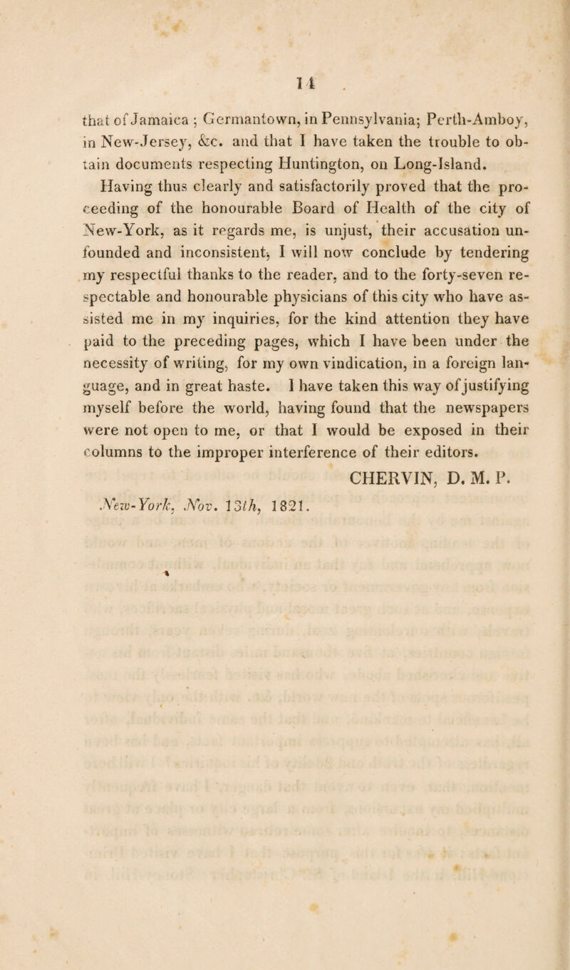 that of Jamaica ; Germantown, in Pennsylvania; Perth-Amboy, in New-Jersey, &c. and that I have taken the trouble to ob¬ tain documents respecting Huntington, on Long-Island. Having thus clearly and satisfactorily proved that the pro¬ ceeding of the honourable Board of Health of the city of New-York, as it regards me, is unjust, their accusation un¬ founded and inconsistent-, I will now conclude by tendering my respectful thanks to the reader, and to the forty-seven re¬ spectable and honourable physicians of this city who have as¬ sisted me in my inquiries, for the kind attention they have paid to the preceding pages, which I have been under the necessity of writing, for my own vindication, in a foreign lan¬ guage, and in great haste. 1 have taken this way of justifying myself before the world, having found that the newspapers were not open to me, or that I would be exposed in their columns to the improper interference of their editors. CHERVIN, D. M. P. Nezv-York, Nov. 13th, 1821.