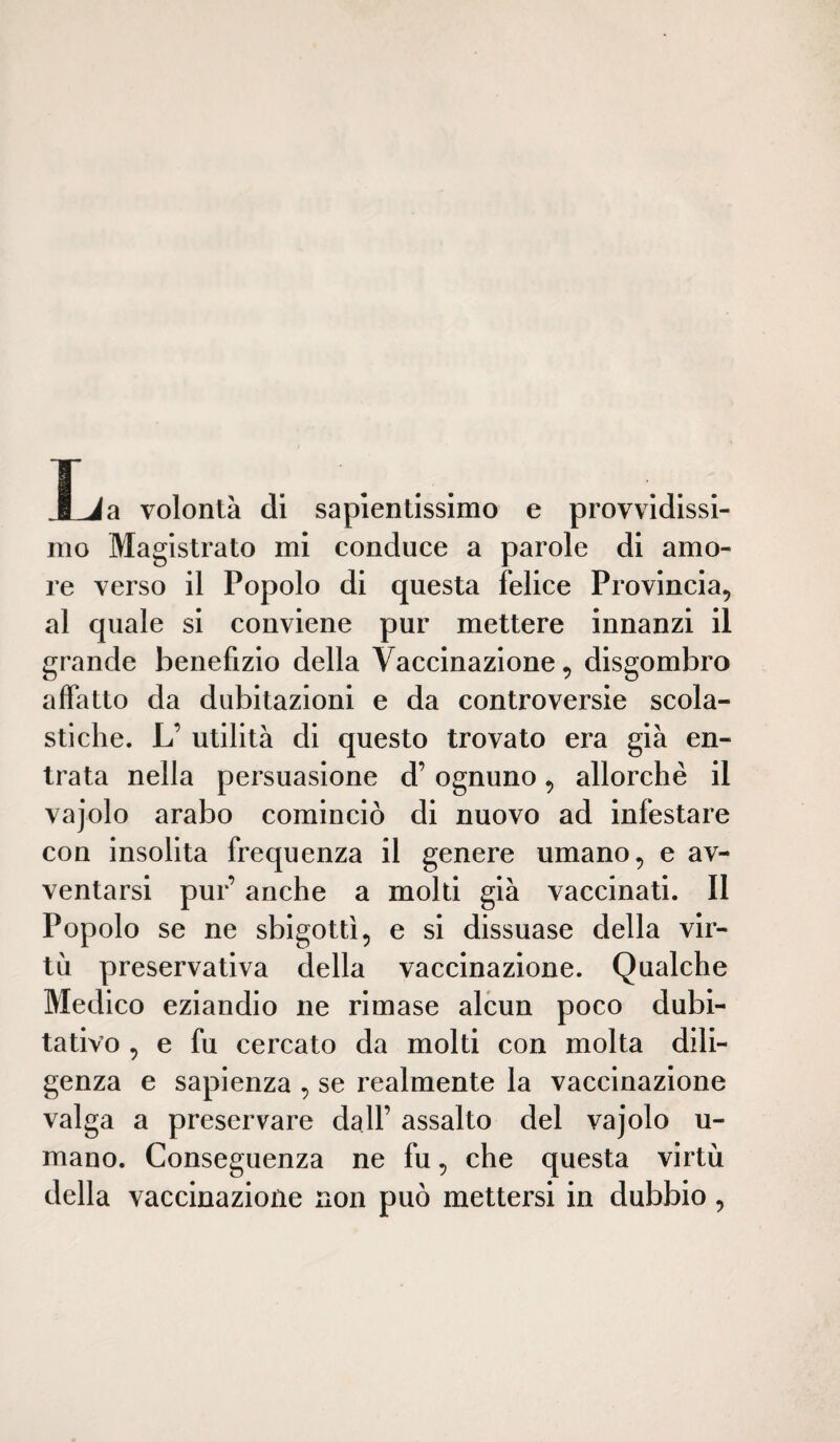 JLia volontà di sapientissimo e provvidissi¬ mo Magistrato mi conduce a parole di amo¬ re verso il Popolo di questa felice Provincia, al quale si conviene pur mettere innanzi il grande benefizio della Vaccinazione, disgombro affatto da dubitazioni e da controversie scola¬ stiche. L’ utilità di questo trovato era già en¬ trata nella persuasione d’ognuno, allorché il vajolo arabo cominciò di nuovo ad infestare con insolita frequenza il genere umano, e av¬ ventarsi pur’ anche a molti già vaccinati. Il Popolo se ne sbigottì, e si dissuase della vir¬ tù preservativa della vaccinazione. Qualche Medico eziandio ne rimase alcun poco dubi¬ tativo , e fu cercato da molti con molta dili¬ genza e sapienza , se realmente la vaccinazione valga a preservare dall’ assalto del vajolo u- mano. Conseguenza ne fu, che questa virtù della vaccinazione non può mettersi in dubbio,