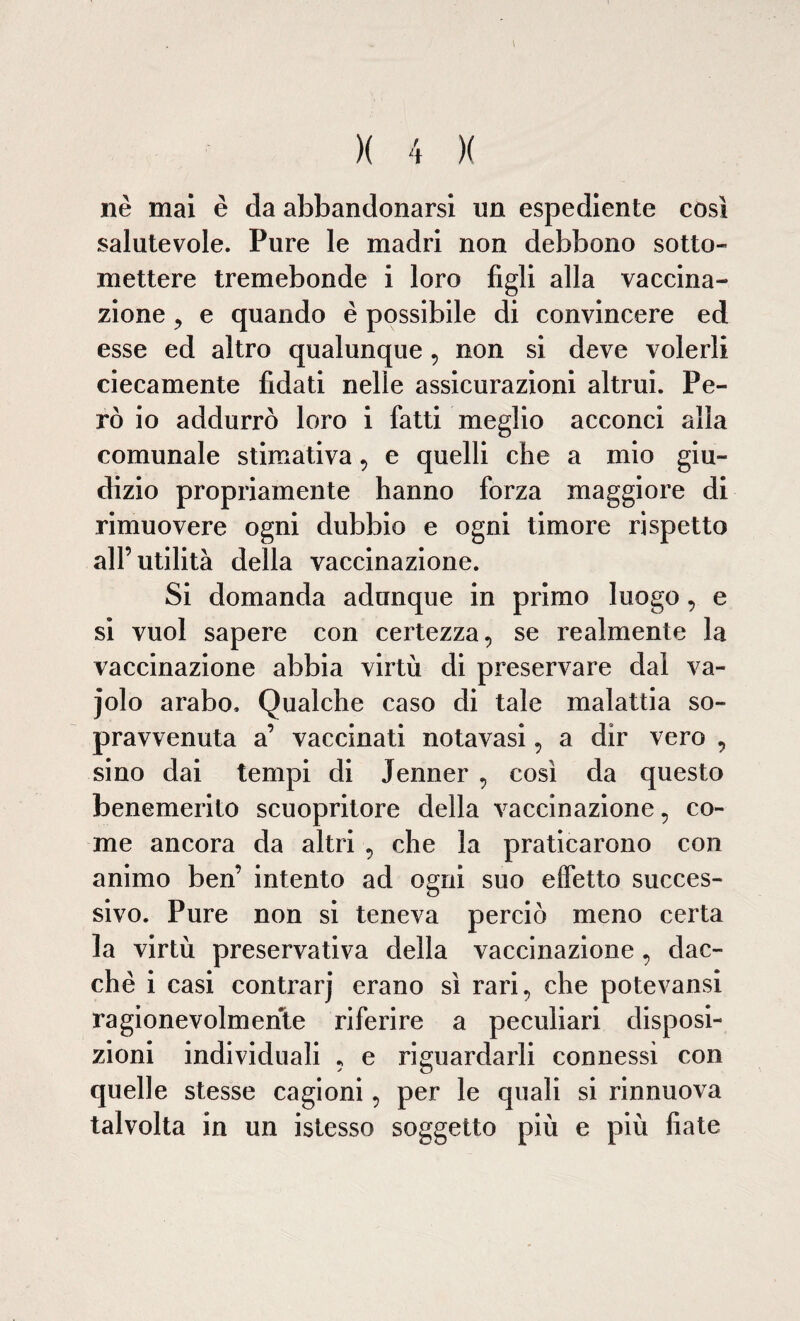 nè mai è da abbandonarsi un espediente così salutevole. Pure le madri non debbono sotto¬ mettere tremebonde i loro figli alla vaccina¬ zione , e quando è possibile di convincere ed esse ed altro qualunque , non si deve volerli ciecamente fidati nelle assicurazioni altrui. Pe¬ rò io addurrò loro i fatti meglio acconci alla comunale stimativa , e quelli che a mio giu¬ dizio propriamente hanno forza maggiore di rimuovere ogni dubbio e ogni timore rispetto all’utilità della vaccinazione. Si domanda adunque in primo luogo, e si vuol sapere con certezza, se realmente la vaccinazione abbia virtù di preservare dal va- jolo arabo. Qualche caso di tale malattia so¬ pravvenuta a’ vaccinati notavasi, a dir vero , sino dai tempi di Jenner , così da questo benemerito scuopritore della vaccinazione, co¬ me ancora da altri , che la praticarono con animo ben’ intento ad ogni suo effetto succes¬ sivo. Pure non si teneva perciò meno certa la virtù preservativa della vaccinazione, ciac¬ che i casi contrarj erano sì rari, che potevansi ragionevolmente riferire a peculiari disposi¬ zioni individuali , e riguardarli connessi con quelle stesse cagioni, per le quali si rinnuova talvolta in un istesso soggetto più e più fiate