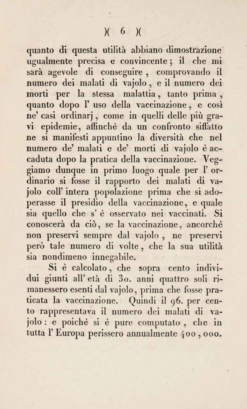 quanto di questa utilità abbiano dimostrazione ugualmente precisa e convincente ; il che mi sarà agevole di conseguire , comprovando il numero dei malati di vajolo , e il numero dei morti per la stessa malattia, tanto prima , quanto dopo 1’ uso della vaccinazione, e così ne’ casi ordinarj, come in quelli delle più gra¬ vi epidemie, affinchè da un confronto siffatto rie si manifesti appuntino la diversità che nel numero de’ malati e de’ morti di vajolo è ac¬ caduta dopo la pratica della vaccinazione. Veg- giamo dunque in primo luogo quale per 1’ or¬ dinario si fosse il rapporto dei malati di va¬ jolo coll’ intera popolazione prima che si ado¬ perasse il presidio della vaccinazione, e quale sia quello che s5 è osservato nei vaccinati. Si conoscerà da ciò, se la vaccinazione, ancorché non preservi sempre dal vajolo , ne preservi però tale numero di volte, che la sua utilità sia nondimeno innegabile. Si è calcolato, che sopra cento indivi¬ dui giunti all’ età di 3o. anni quattro soli ri¬ manessero esenti dal vajolo, prima che fosse pra¬ ticata la vaccinazione. Quindi il t}6. per cen¬ to rappresentava il numero dei malati di va¬ jolo : e poiché si è pure computato , che in tutta F Europa perissero annualmente 400,000.