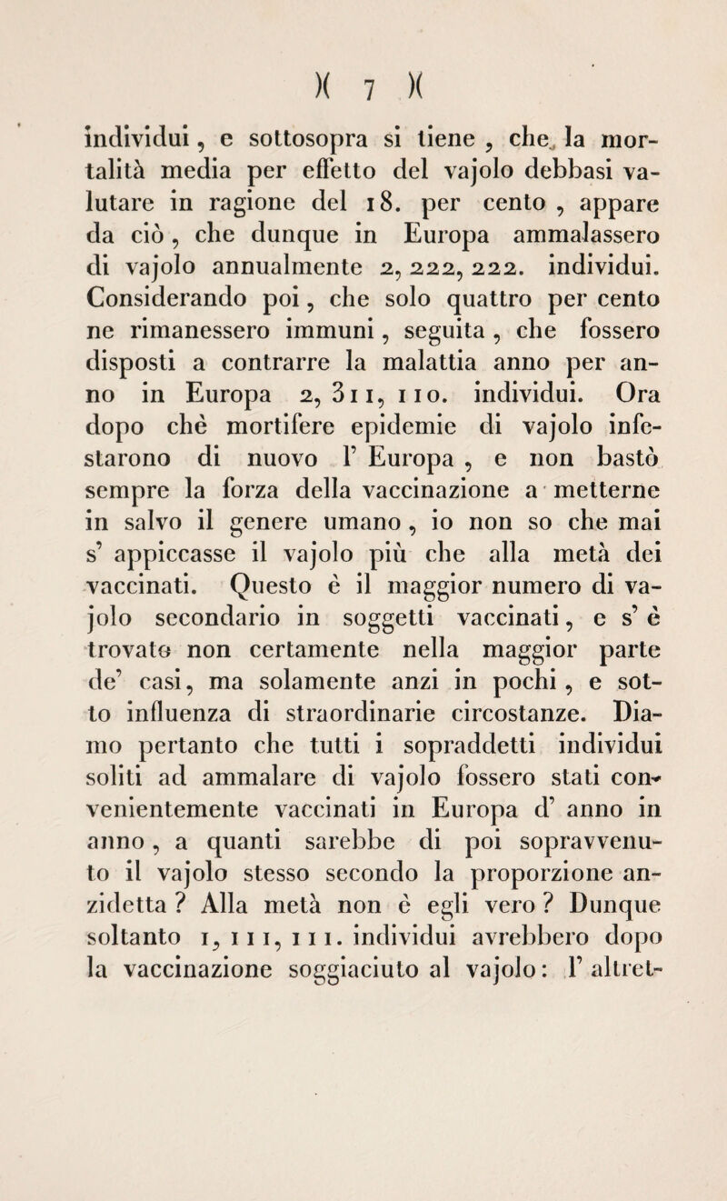 individui, e sottosopra si tiene , che la mor¬ talità media per effetto del vajolo debbasi va¬ lutare in ragione del 18. per cento , appare da ciò, che dunque in Europa ammalassero di vajolo annualmente 2, 222, 222. individui. Considerando poi , che solo quattro per cento ne rimanessero immuni, seguita , che fossero disposti a contrarre la malattia anno per an¬ no in Europa 2,311, 110. individui. Ora dopo che mortifere epidemie di vajolo infe¬ starono di nuovo F Europa , e non bastò sempre la forza della vaccinazione a metterne in salvo il genere umano , io non so che mai s’ appiccasse il vajolo più che alla metà dei vaccinati. Questo è il maggior numero di va¬ jolo secondario in soggetti vaccinati, e s’ è trovato non certamente nella maggior parte de’ casi, ma solamente anzi in pochi, e sot¬ to influenza di straordinarie circostanze. Dia¬ mo pertanto che tutti i sopraddetti individui soliti ad ammalare di vajolo fossero stati com venientemente vaccinati in Europa d’ anno in anno, a quanti sarebbe di poi sopravvenu¬ to il vajolo stesso secondo la proporzione an¬ zidetto ? Alla metà non è egli vero ? Dunque soltanto 1, ili, 111. individui avrebbero dopo la vaccinazione soggiaciuto al vajolo : Y altret-