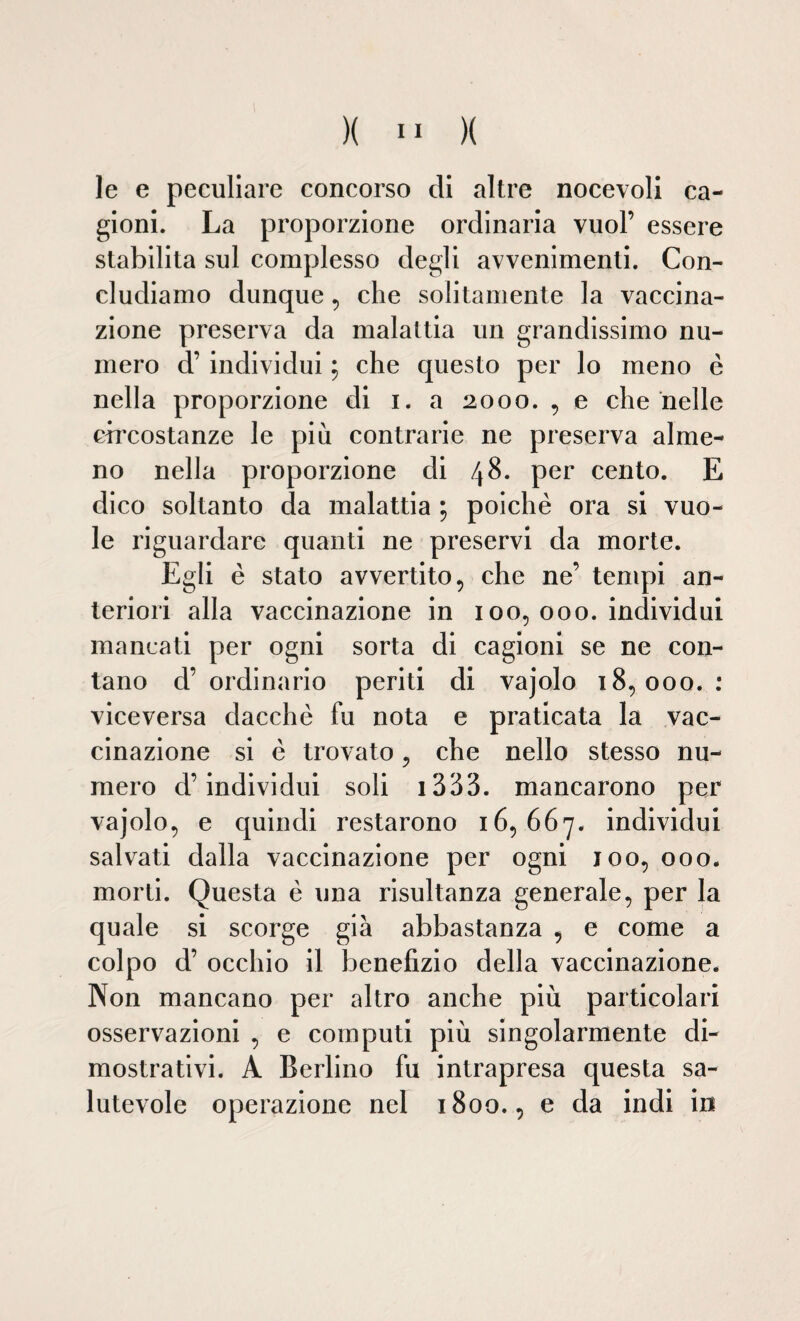 le e peculiare concorso di altre nocevoli ca¬ gioni. La proporzione ordinaria vuol’ essere stabilita sul complesso degli avvenimenti. Con¬ cludiamo dunque , che solitamente la vaccina¬ zione preserva da malattia un grandissimo nu¬ mero d’ individui ; che questo per lo meno è nella proporzione di i. a 2000., e che nelle circostanze le più contrarie ne preserva alme¬ no nella proporzione di 48. per cento. E dico soltanto da malattia ; poiché ora si vuo¬ le riguardare quanti ne preservi da morte. Egli è stato avvertito, che ne’ tempi an¬ teriori alla vaccinazione in 100, 000. individui mancati per ogni sorta di cagioni se ne con¬ tano d’ ordinario periti di vajolo 18,000. : viceversa dacché fu nota e praticata la vac¬ cinazione si é trovato, che nello stesso nu¬ mero d’individui soli i333. mancarono per vajolo, e quindi restarono 16,667. individui salvati dalla vaccinazione per ogni 100, 000. morti. Questa è una risultanza generale, per la quale si scorge già abbastanza , e come a colpo d’ occhio il benefizio della vaccinazione. Non mancano per altro anche più particolari osservazioni , e computi piu singolarmente di¬ mostrativi. A Berlino fu intrapresa questa sa¬ lutevole operazione nel 1800., e da indi in