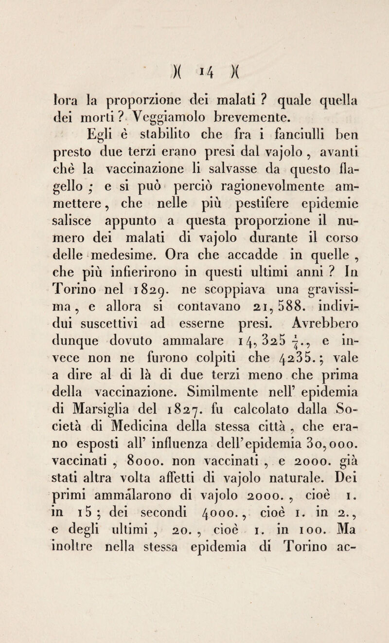 \ )( 14 )( fora la proporzione dei malati ? quale quella dei morti ? Veggiamolo brevemente. Egli è stabilito che fra i fanciulli ben presto due terzi erano presi dal vajolo , avanti che la vaccinazione li salvasse da questo fla¬ gello ; e si può perciò ragionevolmente am¬ mettere , che nelle più pestifere epidemie salisce appunto a questa proporzione il nu¬ mero dei malati di vajolo durante il corso delle medesime. Ora che accadde in quelle , che più infierirono in questi ultimi anni ? In Torino nel 1829. ne scoppiava una gravissi¬ ma, e allora si contavano ai, 588. indivi¬ dui suscettivi ad esserne presi. Avrebbero dunque dovuto ammalare 14, 325 -., e in¬ vece non ne furono co Ipiti che 4235.; vale a dire al di là di due terzi meno che prima della vaccinazione. Similmente nell’ epidemia di Marsiglia del 1827. fu calcolato dalla So¬ cietà di Medicina della stessa città , che era¬ no esposti all’ influenza delbepidemia 3o, 000. vaccinati , 8000. non vaccinati , e 2000. già stati altra volta affetti di vajolo naturale. Dei primi ammalarono di vajolo 2000. , cioè 1. in i5; dei secondi 4000-? cioè i* in 2., e degli ultimi , 20. , cioè 1. in 100. Ma inoltre nella stessa epidemia di Torino ac-