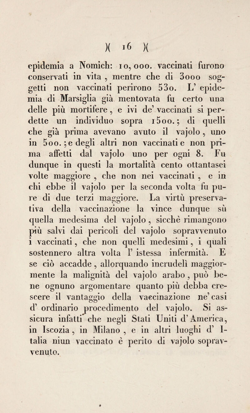 epidemia a Nomich: 10,000. vaccinati furono conservati in vita , mentre che di 3000 sog¬ getti non vaccinati perirono 53o. L’ epide¬ mia di Marsiglia già mentovata fu certo una delle più mortifere, e ivi de’ vaccinati si per¬ dette un individuo sopra i5oo.; di quelli che già prima avevano avuto il vajolo, uno in 5 00. ; e degli altri non vaccinati e non pri¬ ma affetti dal vajolo uno per ogni 8. Fu dunque in questi la mortalità cento ottantasei volte maggiore , che non nei vaccinati , e in chi ebbe il vajolo per la seconda volta fu pu¬ re di due terzi maggiore. La virtù preserva¬ tiva della vaccinazione la vince dunque sù quella medesima del vajolo , sicché rimangono più salvi dai pericoli del vajolo sopravvenuto i vaccinati, che non quelli medesimi, i quali sostennero altra volta F istessa infermità. E se ciò accadde, allorquando incrudelì maggior¬ mente la malignità del vajolo arabo , può be¬ ne ognuno argomentare quanto più debba cre¬ scere il vantaggio della vaccinazione ne’casi d’ ordinario procedimento del vajolo. Si as¬ sicura infatti che negli Stati Uniti d’America, in Iscozia , in Milano , e in altri luoghi d’ I- talia niun vaccinato è perito di vajolo soprav¬ venuto.