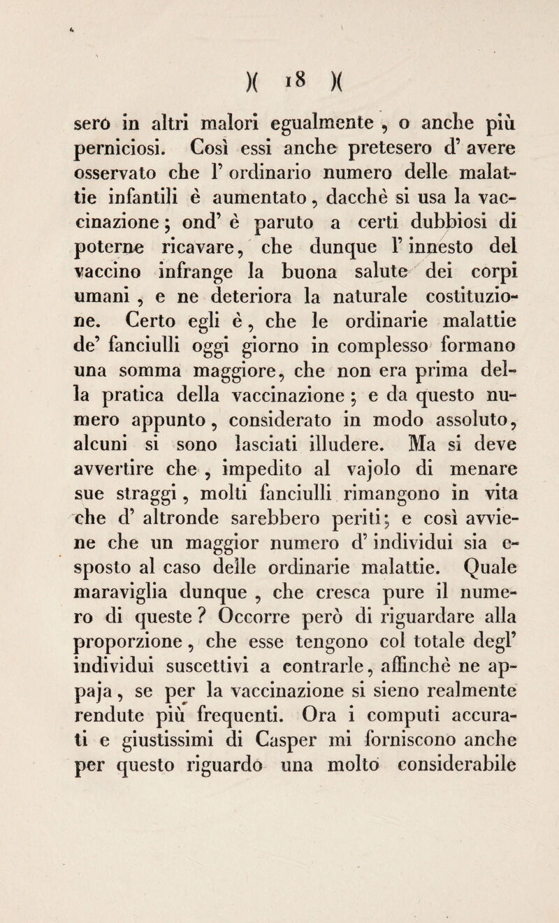 \ )( 18 )( seró in altri malori egualmente , o anche più perniciosi. Così essi anche pretesero d’ avere osservato che F ordinario numero delle malat¬ tie infantili è aumentato, dacché si usa la vac¬ cinazione ; ond’ è paruto a certi dubbiosi di poterne ricavare, che dunque F innesto del vaccino infrange la buona salute dei corpi umani , e ne deteriora la naturale costituzio¬ ne. Certo egli è , che le ordinarie malattie de’ fanciulli oggi giorno in complesso formano una somma maggiore, che non era prima del¬ la pratica della vaccinazione ; e da questo nu¬ mero appunto, considerato in modo assoluto, alcuni si sono lasciati illudere. Ma si deve avvertire che , impedito al vajolo di menare sue straggi, molti fanciulli rimangono in vita che d’ altronde sarebbero periti; e così avvie¬ ne che un maggior numero d5 individui sia e- sposto al caso delle ordinarie malattie. Quale maraviglia dunque , che cresca pure il nume¬ ro di queste ? Occorre però di riguardare alla proporzione, che esse tengono col totale degl’ individui suscettivi a contrarle, affinchè ne ap- paja, se per la vaccinazione si sieno realmente Fendute più frequenti. Ora i computi accura¬ ti e giustissimi di Casper mi forniscono anche per questo riguardo una molto considerabile