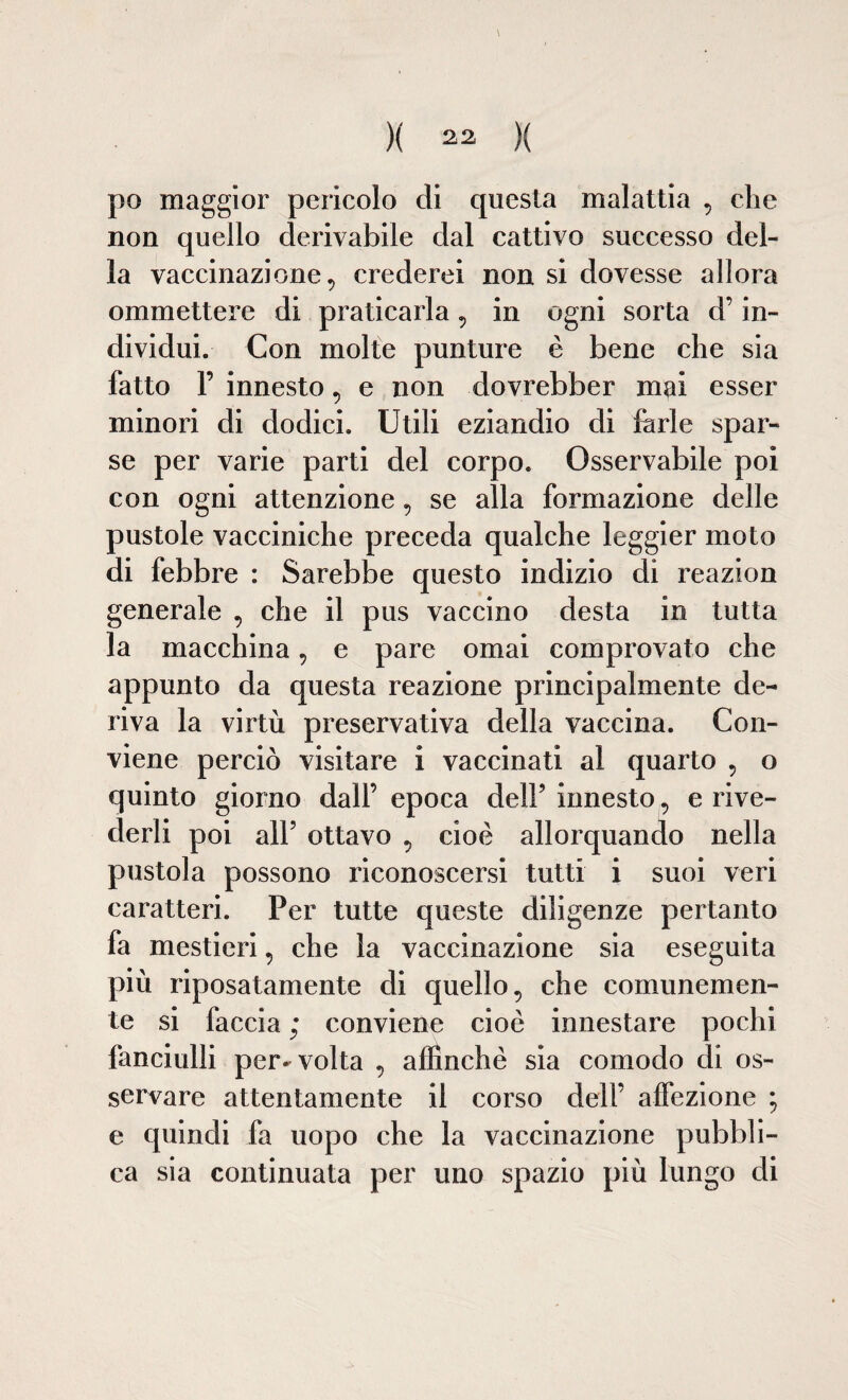 )( )( po maggior pericolo di questa malattia , che non quello derivabile dal cattivo successo del¬ la vaccinazione, crederei non si dovesse allora ommettere di praticarla , in ogni sorta d’in¬ dividui. Con molte punture è bene che sia fatto F innesto, e non dovrebber mai esser minori di dodici. Utili eziandio di farle spar¬ se per varie parti del corpo. Osservabile poi con ogni attenzione, se alla formazione delle pustole vacciniche preceda qualche leggier moto di febbre : Sarebbe questo indizio di reazion generale , che il pus vaccino desta in tutta la macchina, e pare ornai comprovato che appunto da questa reazione principalmente de¬ riva la virtù preservativa della vaccina. Con¬ viene perciò visitare i vaccinati al quarto , o quinto giorno dall’ epoca dell’ innesto, e rive¬ derli poi all’ ottavo , cioè allorquando nella pustola possono riconoscersi tutti i suoi veri caratteri. Per tutte queste diligenze pertanto fa mestieri, che la vaccinazione sia eseguita più riposatamente di quello, che comunemen¬ te si faccia ; conviene cioè innestare pochi fanciulli per^ volta , affinchè sia comodo di os¬ servare attentamente il corso dell’ affezione ; e quindi fa uopo che la vaccinazione pubbli¬ ca sia continuata per uno spazio più lungo di