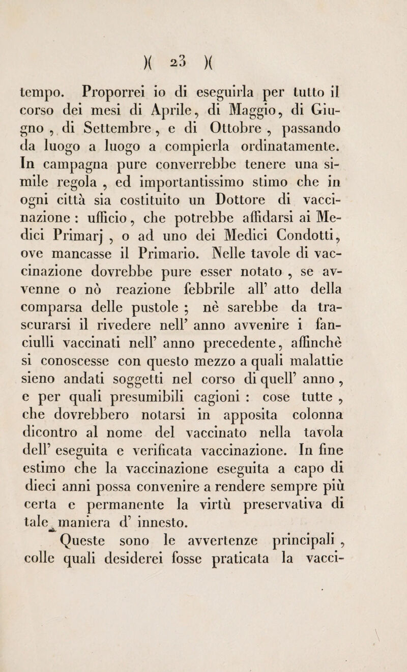 )( ^3 )( tempo. Proporrei io di eseguirla per tutto il corso dei mesi di Aprile, di Maggio, di Giu¬ gno , di Settembre , e di Ottobre , passando da luogo a luogo a compierla ordinatamente. In campagna pure converrebbe tenere una si¬ mile regola , ed importantissimo stimo che in ogni città sia costituito un Dottore di vacci¬ nazione : ufficio, che potrebbe affidarsi ai Me¬ dici Primarj , o ad uno dei Medici Condotti, ove mancasse il Primario. Nelle tavole di vac¬ cinazione dovrebbe pure esser notato , se av¬ venne o nò reazione febbrile all’ atto della comparsa delle pustole ; nè sarebbe da tra¬ scurarsi il rivedere nell’ anno avvenire i fan¬ ciulli vaccinati nell’ anno precedente, affinchè si conoscesse con questo mezzo a quali malattie sieno andati soggetti nel corso di quell’ anno , e per quali presumibili cagioni : cose tutte , che dovrebbero notarsi in apposita colonna dicontro al nome del vaccinato nella tavola dell’ eseguita e verificata vaccinazione. In fine estimo che la vaccinazione eseguita a capo di dieci anni possa convenire a rendere sempre più certa e permanente la virtù preservativa di tale maniera d’ innesto. Queste sono le avvertenze principali , colle quali desiderei fosse praticata la vacci-