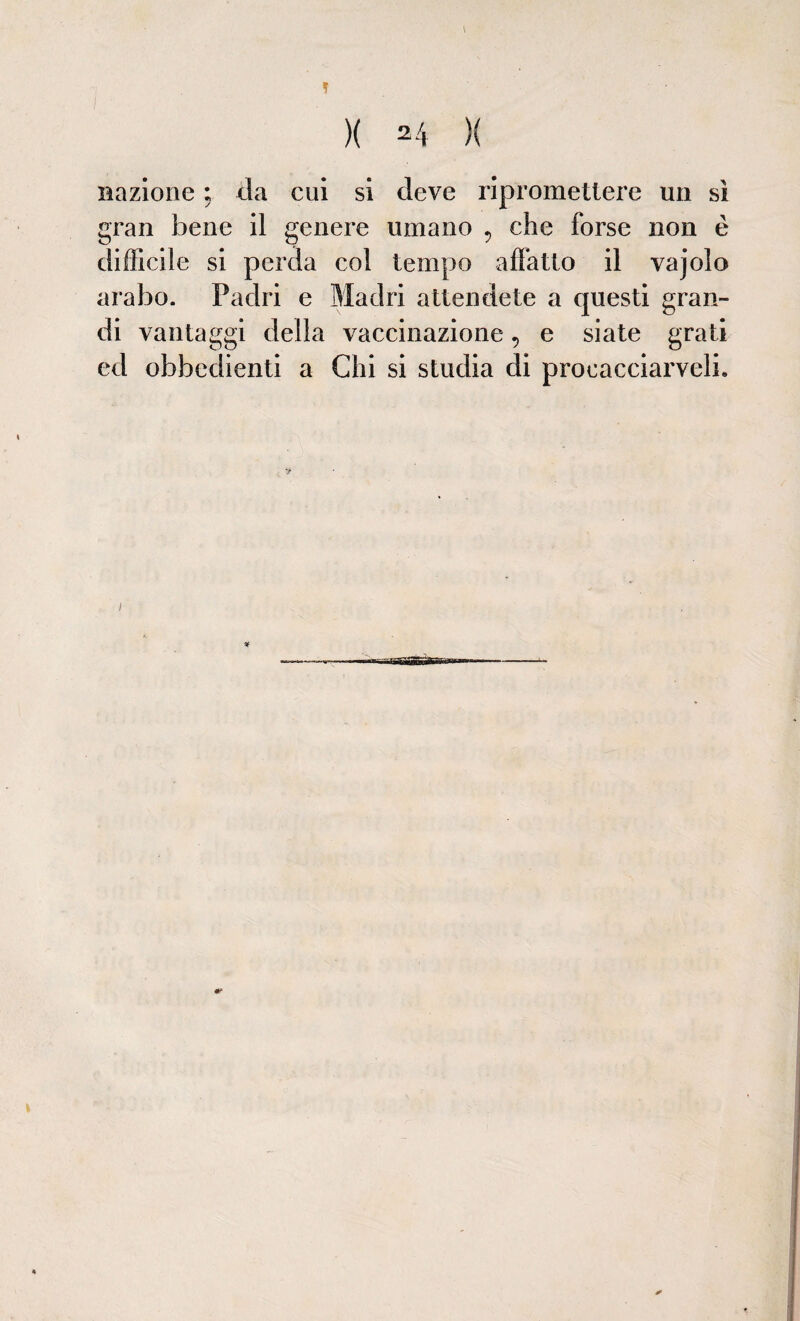 nazione ; da cui si deve ripromettere un sì gran bene il genere umano ? che forse non è difficile si perda col tempo affatto il vajola arabo. Padri e Madri attendete a questi gran¬ di vantaggi della vaccinazione, e siate grati ed obbedienti a Chi si studia di procacciarceli. ¥ ■SfiwBoàS»