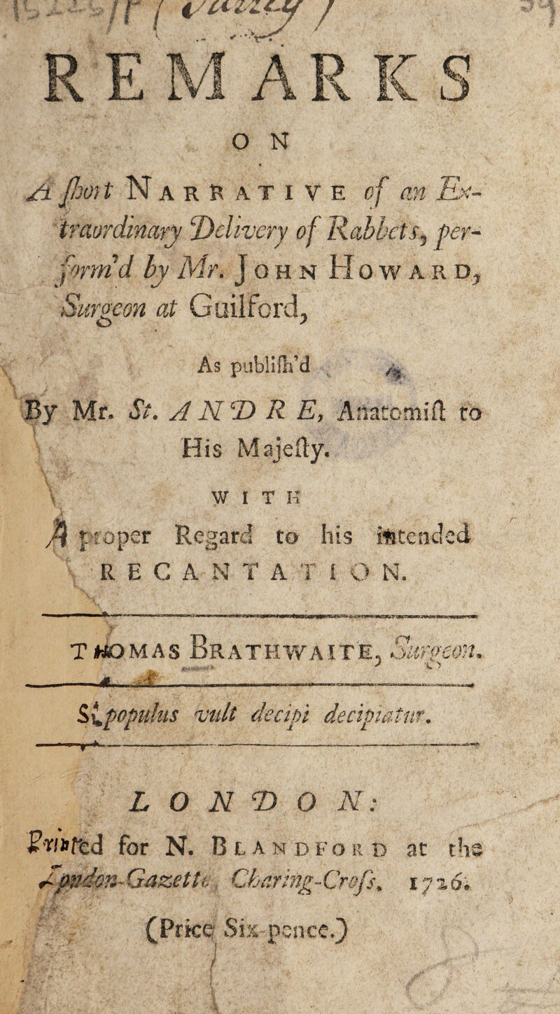 A jhoit Narrative of an Ex¬ traordinary Delivery of Rabbets., per¬ form'd by Mr. John Howard, Surgeon at Guilford, As publifli’d . f% By Mr. St. A NT) R E, Anatomifl to His Majedy. WITH $ i roper Regard to his intended RECANTA T i O N. Twomas Brathwaite, Surgeon, slpopuks mil decipt decipiatnr. -r^—I - -- - - - I. I,. —— ■■■ . I, .1 L O N Tj O N: Fr/nffed for N. Bundfokd at the A0dm-Gazette Gha.ring-Crofs, iyz6. * 'fbrMf-‘ [t ' I » * (Price Sis pence.}