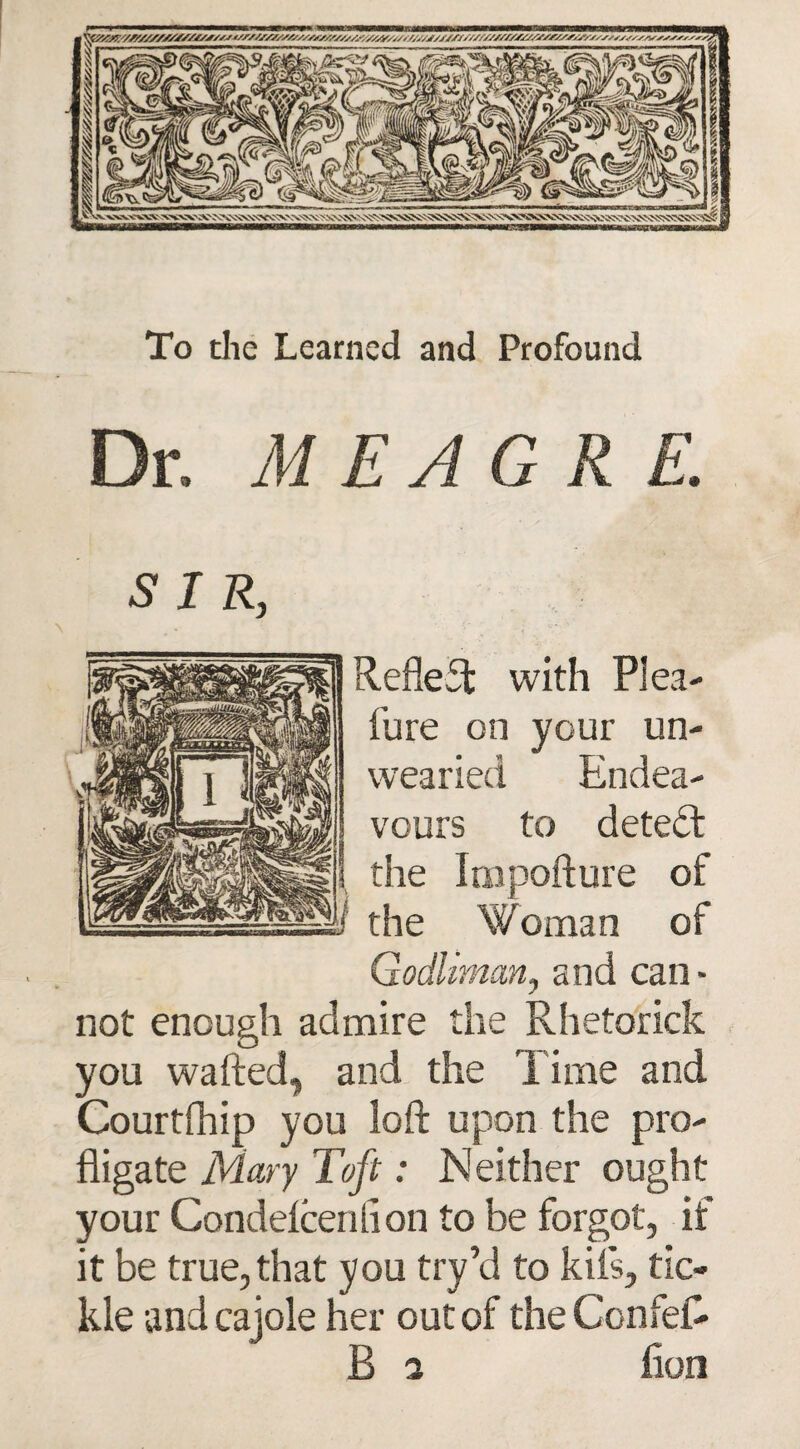 To the Learned and Profound Dr. MEAGRE. SIR, Reflect with Plea- fure on your un¬ wearied Endea¬ vours to detect the Impofture of the Woman of Godliman, and can¬ not enough admire the Rhetorick you wafted, and the Time and Courtfhip you loft upon the pro¬ fligate Mary Toft: Neither ought your Condelcenlion to be forgot, if it be true, that you try’d to kils, tic¬ kle and cajole her out of the ConfeR