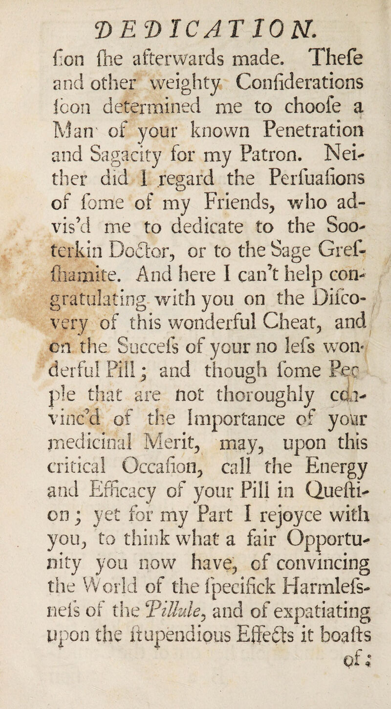 lion fhe afterwards made. Thefe and other weighty Confiderations icon determined me to choofe a Man of. your known Penetration and Sagacity for my Patron. Nei¬ ther did 1 regard the Perfualrons of feme of my Friends, who ad¬ vis’d me to dedicate to the Soo- terkin Doctor, or to the Sage Gref- fhamite. And here I can’t help con¬ gratulating with you on the Difco- very of this wonderful Cheat, and on the Succefs of your no lefs won¬ derful Pill; and though fome Pec pie that are not thoroughly con¬ vinc’d of the Importance of your medicinal Merit, may, upon this critical Gccafion, call the Energy and Efficacy of your Pill in Quefti- on; yet for my Part I rejoyce with you, to think what a fair Opportu¬ nity you now have, of convincing the World of the fpeeifick Harmleis- nefs of the Tittule, and of expatiating upon the itupendious Effedts it boafts