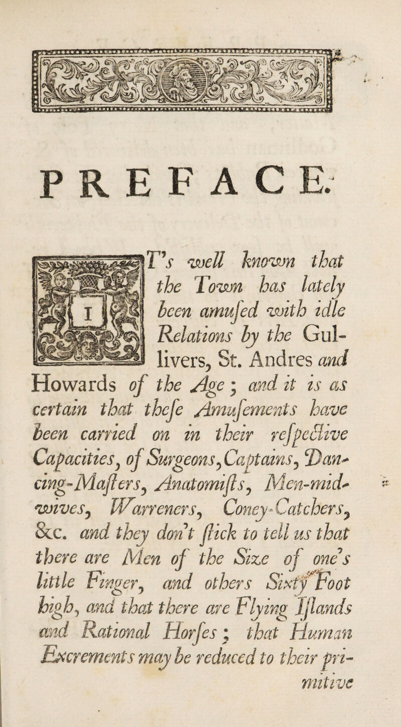 PREFACE. T's well known that the Town has lately leen amufed with idle Relations by the Gul¬ livers, St. Andres and Howards of the Age ; and it is as certain that thcfe Amufements have been carried on in their refpeaive Capacities, of Surgeons, Captains, Tdan* cing-Maflers, Anatomifls, Men-mid- wives, Warr oners, Coney-Catchers, See. and they don’t flick to tell us that there are Men of the Size of one s little Finger, and others Sixty Foot high, and that there are Flying jflands and Rational Horfes % that Human Excrements may be reduced to their pri¬ mitive