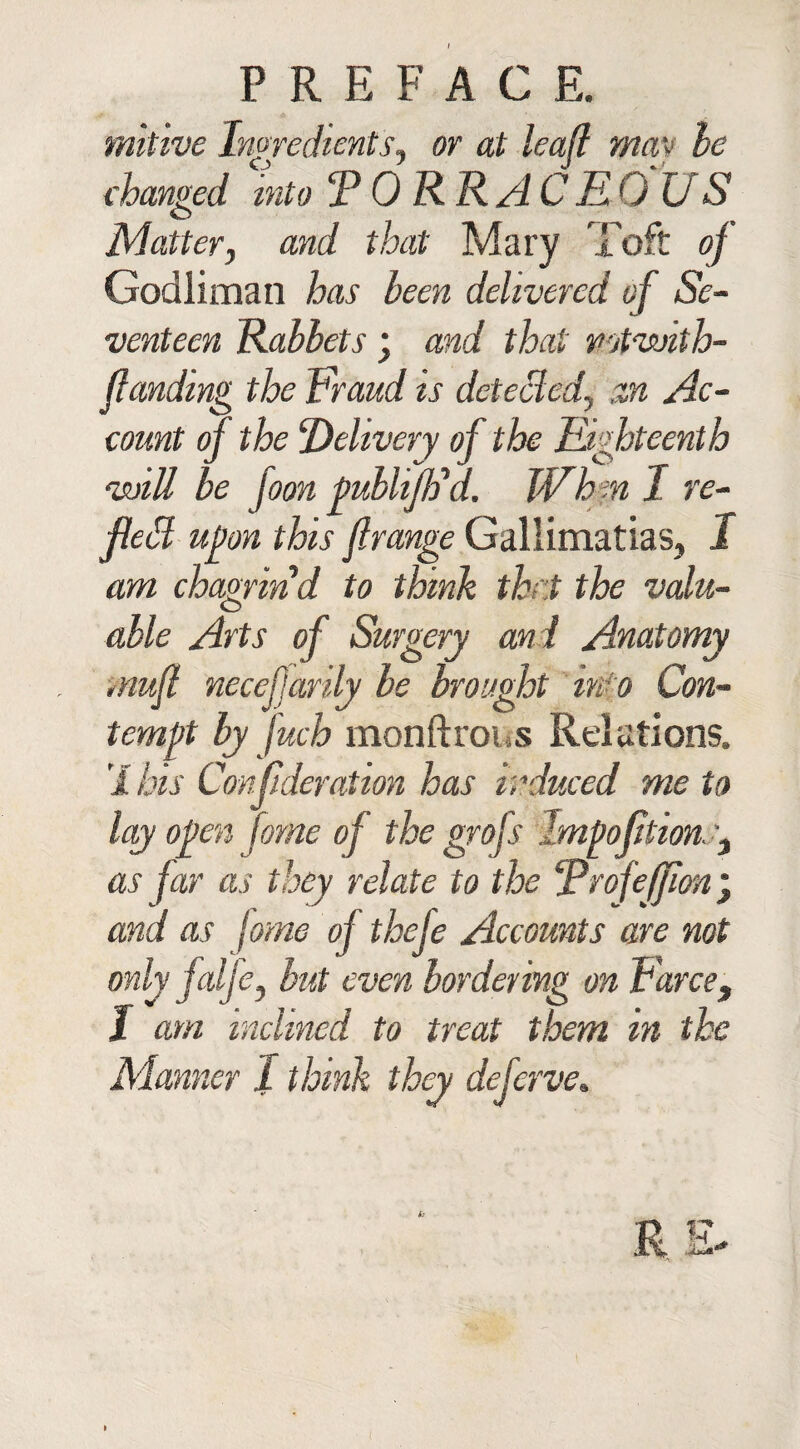 mitive Ingredients, or at leaf1 may he changed into T 0 RR ACRO US Matter, and that Mary Toft of Godliman has been delivered of Se¬ venteen Rabbets ; and that mtvoith- flandmg the Fraud is detected, an Ac¬ count of the Delivery of the Eighteenth will be foon publiJFd. When I re¬ fled upon this flrange Gallimatias, I am chagrin d to think that the valu¬ able Arts of Surgery and Anatomy mujl necefarily be brought mo Con¬ tempt by fuch monftrous Relations. 'I his Crnfideration has induced me to lay open fome of the grofs lmpoftion.'} as jar as they relate to the Drofefjlon \ and as fame of thefe Accounts are not only jalje, hut even bordering on Farce, I am inclined to treat them in the Manner J think they