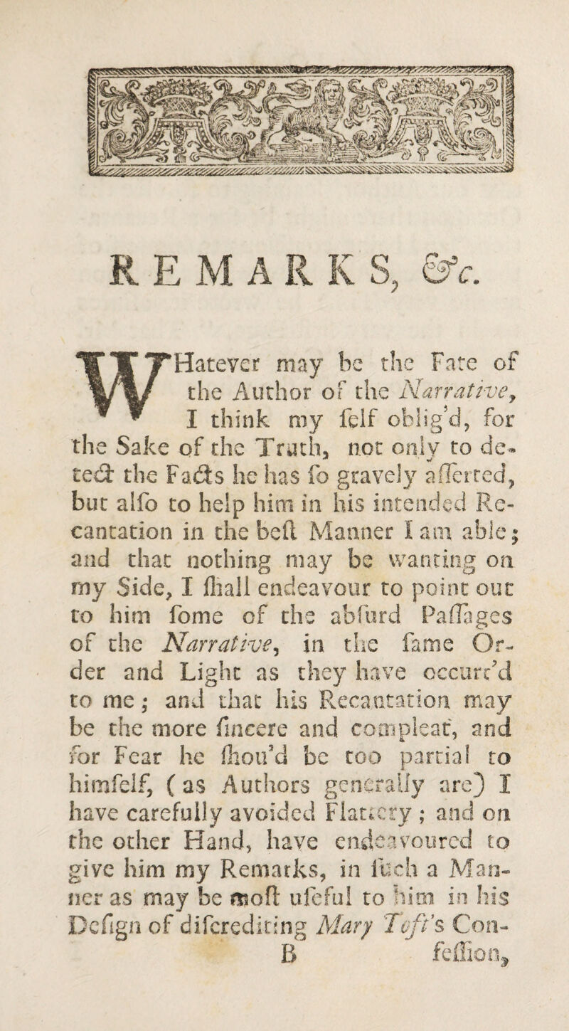 REMARKS, &c. W Hate vet may be the Fate of the Author of the Narrative, I think my felf oblig'd, for the Sake of the Truth, not only to de- ted: the Fads he has fo gravely aflerced, but alfo to help him in his intended Re¬ cantation in the bed Manner lam able; and that nothing may be wanting on my Side, I fhall endeavour to point out to him feme of the abfurd Paflages of the Narrative, in the fame Or¬ der and Light as they have occurred to me; and that his Recantation may be the more fmcere and com pleat, and for Fear he fhou’d be too partial to himfelf, ( as Authors generally are) 1 have carefully avoided Flattery ; and on the other Hand, have endeavoured to give him my Remarks, in fuch a Man¬ ner as may be moft ufeful to him in his Defign of diferediting Mary Toft’s Con- B feffion.