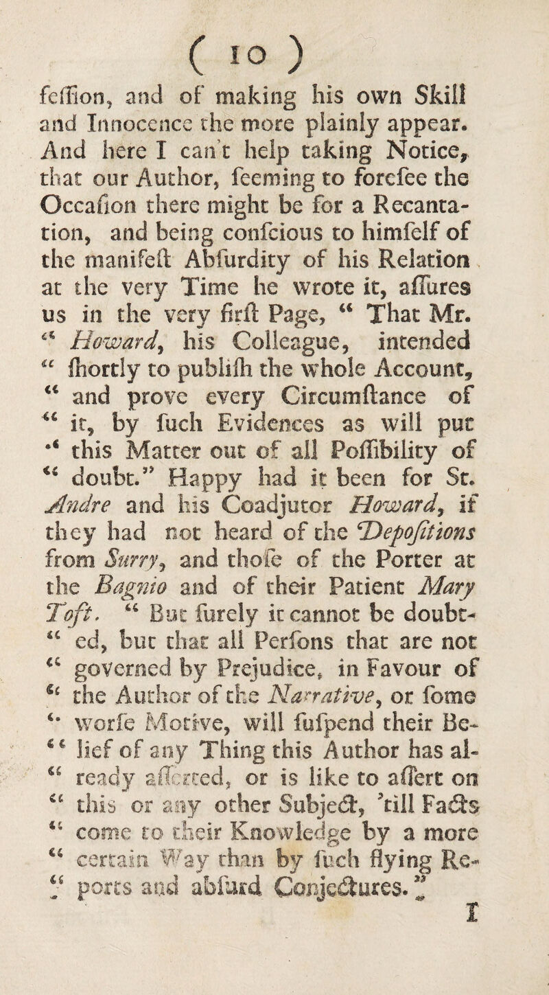 ( 1° ) feffion, and of making his own Skill and Innocence the more plainly appear. And here I can t help taking Notice* that our Author, feeming to forcfee the Occaflon there might be for a Recanta¬ tion, and being confciotis to himfelf of the manifeft Abfurdity of his Relation at the very Time he wrote it, affures us in the very firil Page, €€ That Mr. a Howard^ his Colleague, intended “ Ihortly to publifh the whole Account, “ and prove every Circumftance of u it, by fuch Evidences as will pur *€ this Matter out of all Foffibility of u doubt/7 Happy had it been for St. Andre and his Coadjutor Howard, if they had not heard of die ‘Depojitions from Surryj and thole of the Porter at the Bagnio and of their Patient Mary Toft. “ But furely it cannot be doubt- “ ed, but chat all Pcrfons that are not €i governed by Prejudice, in Favour of u the Author of the Narrative, or fome *• worfe Motive, will fufpend their Be* €€' lief of any Thing this Author has ah <s ready affected, or is like to affert on a this or any other Subjedt, 'till Fads 46 come to their Knowledge by a more 44 certain Way than by fuch flying Re- ; ports and abfittd Conjedtures. Z I