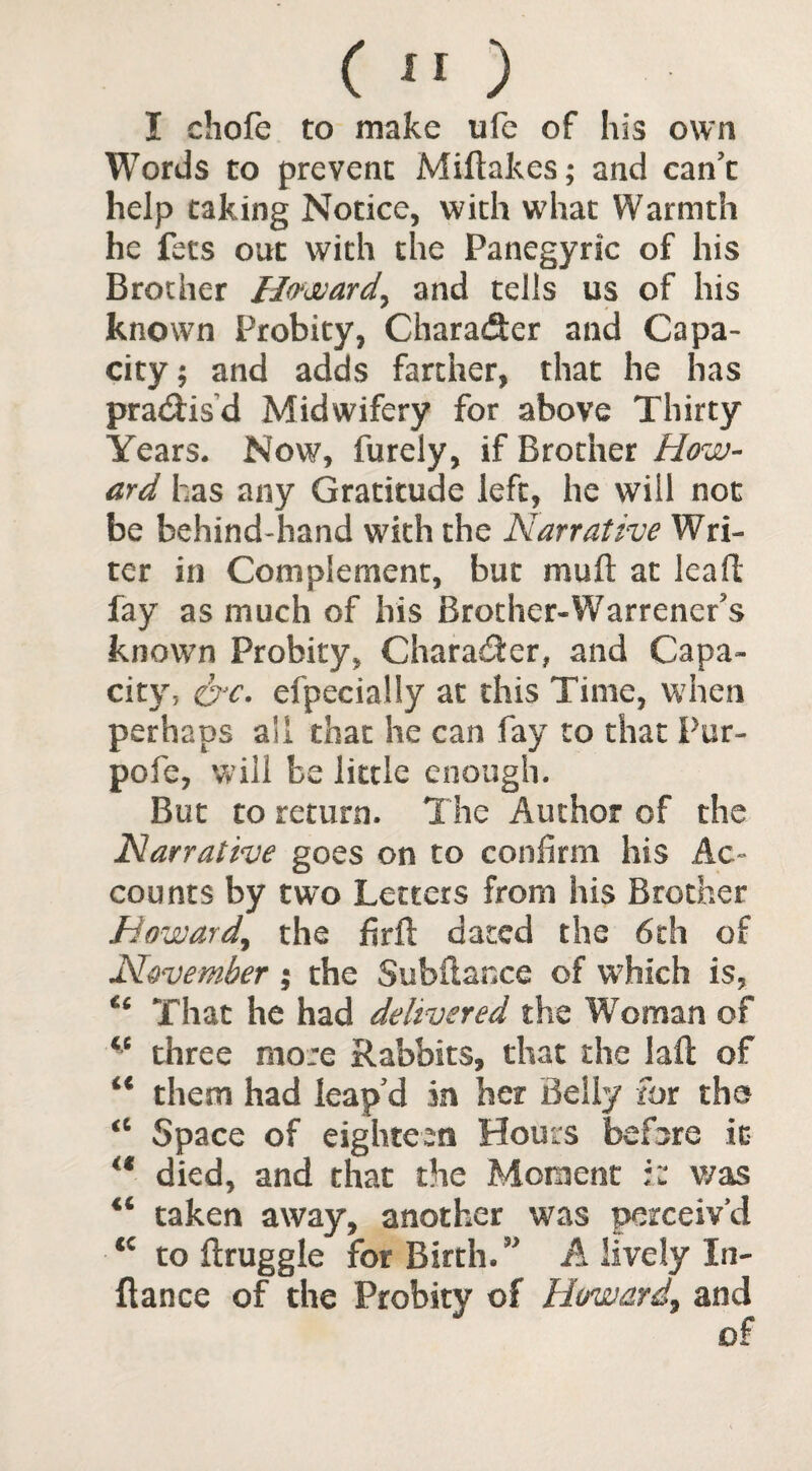 I chofe to make ufe of his own Words to prevent Miftakes; and can’t help taking Notice, with what Warmth he fees out with the Panegyric of his Brother Howard, and tells us of his known Probity, Character and Capa¬ city; and adds farther, that he has praedisd Midwifery for above Thirty Years. Now, furely, if Brother How¬ ard has any Gratitude left, he will not be behind-hand with the Narrative Wri¬ ter in Complement, but mud at lead fay as much of his Brother-Warrenefs known Probity, Character, and Capa¬ city, oje. efpeciaUy at this Time, when perhaps all that he can fay to that Pur- pofe, will be little enough. But to return. The Author of the Narrative goes on to confirm his Ac¬ counts by two Letters from his Brother Howard,, the firft dated the 6th of November; the Subfiance of which is, That he had delivered the Woman of <c three more Rabbits, that the lad of them had leap’d in her Belly for the Space of eighteen Hours before it  died, and that the Moment :z was taken away, another was perceiv’d to druggie for Birth. ” A lively In- dance of the Probity of Howard, and oF a 4fi cc