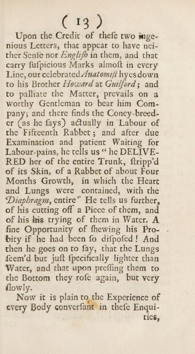 Upon the Credit of thefe two kige- nious Letters, that appear to have nei¬ ther Sente nor Enghjh in them, and that carry fufpicious Marks almoft in every Line, our c^bx^iQ^Anatomiji hyes down to his Brother Howard at Guilford; and to palliate the Matter, prevails on a worthy Gentleman to bear him Com¬ pany; and there finds the Coney-breed¬ er (as he fays) adually in Labour of the Fifteenth Rabbet; and after due Examination and patient Waiting for Labour-pains, he tells us a he DELIVE¬ RED her of the entire Trunk, ftripp’d of its Skin, of a Rabbet of about Four Months Growth, in which the Heart and Lungs were contained, with the \Diaphragm, entire’’ He tells us further^ of his cutting off a Piece of them, and of his his trying of them in Water. A fine Opportunity of fhewing his Pro¬ bity if he had been fo difpofed ! And then he goes on to fay, that the Lungs fcenfd but juft fpecifically lighter than Water, and that upon prefling them to the Bottom they rofe again, but very flowly. Now it is plain to> the Experience of every Body qonverfant in thefe Enqui¬ ries,