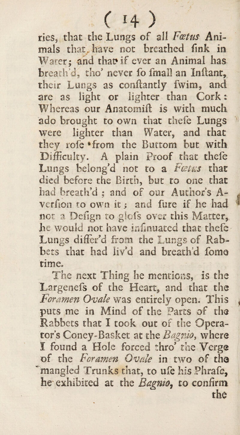 e'+) ties, that the Lungs of all Foetus Ani¬ mals that, have not breathed fink in Water; and that? if ever an Animal has breath’d, the* never fo fmall an Inftant, their Lungs as conflantly fwim, and are as light or lighter than Cork: Whereas our Anatomift is with much ado brought to own that chefe Lungs were lighter than Water, and that they rofe ‘from the Bottom but with Difficulty. A plain Proof that thefe Lungs belong’d not to a Fetus that died before the Birth, but to one that had breath’d ; and of our Author’s A- , verfion to own it; and fare if he had ' not a Defign to glofs over this Matter, he would not have infinuated that thefe Lungs differ’d from the Lungs of Rab¬ bets that had liv’d and breath’d fomo time. The next Thing he mentions, is the Largenefs of the Heart, and that the Foramen Ovale was entirely open. This , puts me in Mind of the Parts of the Rabbets that I took out of the Opera¬ tor’s Coney-Basket at the Bagnio, where I found a Hole forced thro’ the Verge of the Foramen Ovale in two of the ' mangled Trunks that, to ufe his Phrafe, he exhibited at the Bagnio, to confirm