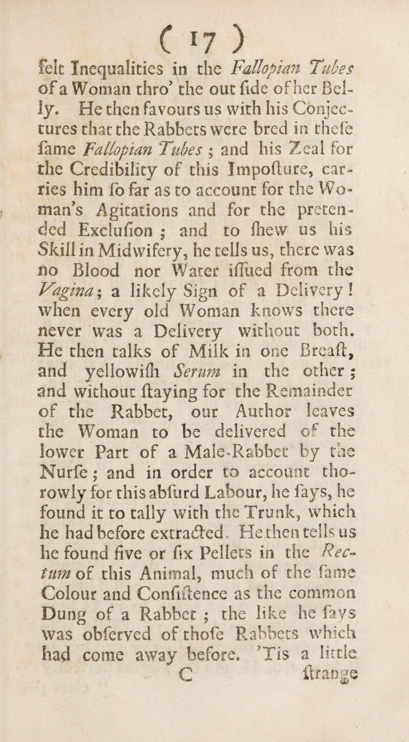 C '7 ) felt Inequalities in the Fallopian Tubes of a Woman thro’ the out fide of her Bel¬ ly. He then favours us with his Conjec¬ tures that the Rabbets were bred in thole fame Fallopian Tubes ; and his Zeal for the Credibility of this Impofture, car¬ ries him fo far as to account for the Wo¬ man's Agitations and for the preten¬ ded Exclufion ; and to fhew us his Skill in Midwifery, he tells us, there was no Blood nor Water ifliied from the Vagina; a likely Sign of a Delivery! when every old Woman knows there never was a Delivery without both. He then talks of Milk in one Bread, and yellowifli Serum in the other; and without flaying for the Remainder of the Rabbet, our Author leaves the Woman to be delivered of the lower Part of a Male-Rabbet by the Nurfe; and in order to account tho- rowly for thisabfurd Labour, he fays, he found it to tally with the Trunk, which he had before extradited. He,then tells us he found five or fix Pellets in the Rec¬ tum of this Animal, much of the fame Colour and Confidence as the common Dung of a Rabbet ; the like he fays was obferved of thofe Rabbets which had come away before. 'Tis a little C ilrange