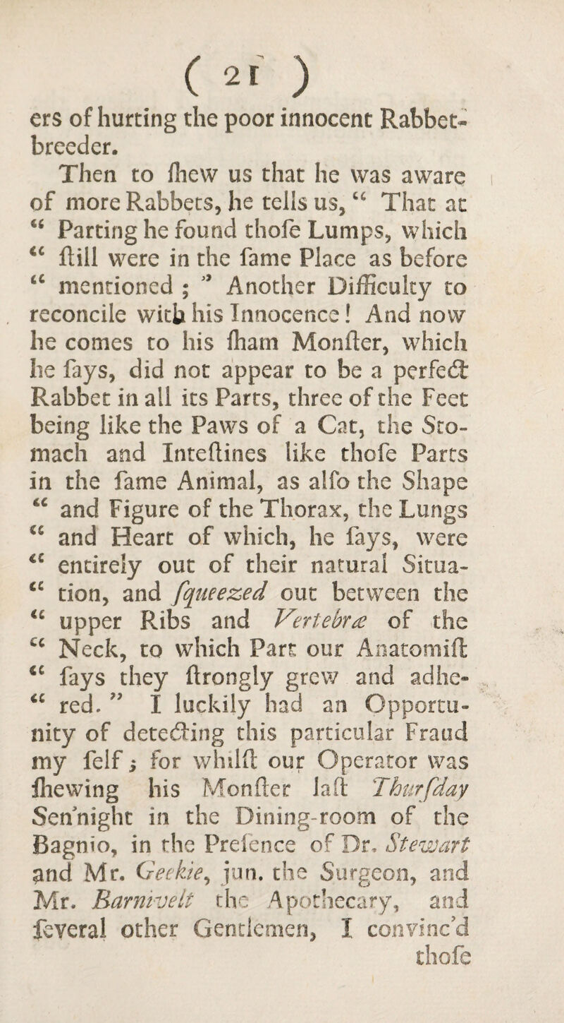 ers of hurting the poor innocent Rabbet- breeder. Then to lhe\v us that he was aware of more Rabbets, he tells us, u That at “ Parting he found thole Lumps, which <c ftill were in the fame Place as before a mentioned ; * Another Difficulty to reconcile with his Innocence! And now he comes to his fhatn Monfter, which he fays, did not appear to be a perfect Rabbet in all its Parts, three of the Feet being like the Paws of a Cat, the Sto¬ mach and Inteftines like thcfe Parts in the fame Animal, as alfo the Shape u and Figure of the Thorax, the Lungs u and Heart of which, he fays, were entirely out of their natural Sima- <c tion, and fqueezed out between the upper Ribs and Vertebra of the cc Neck, to which Part our Anatomifl <c fays they ftrongly grew and adhe- <c red. ” I luckily had an Opportu¬ nity of detecting this particular Fraud my felf; for whilft our Operator was Hie wing his Monfter laft Thurfday Sennight in the Dining-room of the Bagnio, in the Prelence of Dr, Stewart and Mr. Geekie, jun. the Surgeon, and Mr. Barnivelt the Apothecary, and feveral other Gentlemen, 1 convinc’d thofe