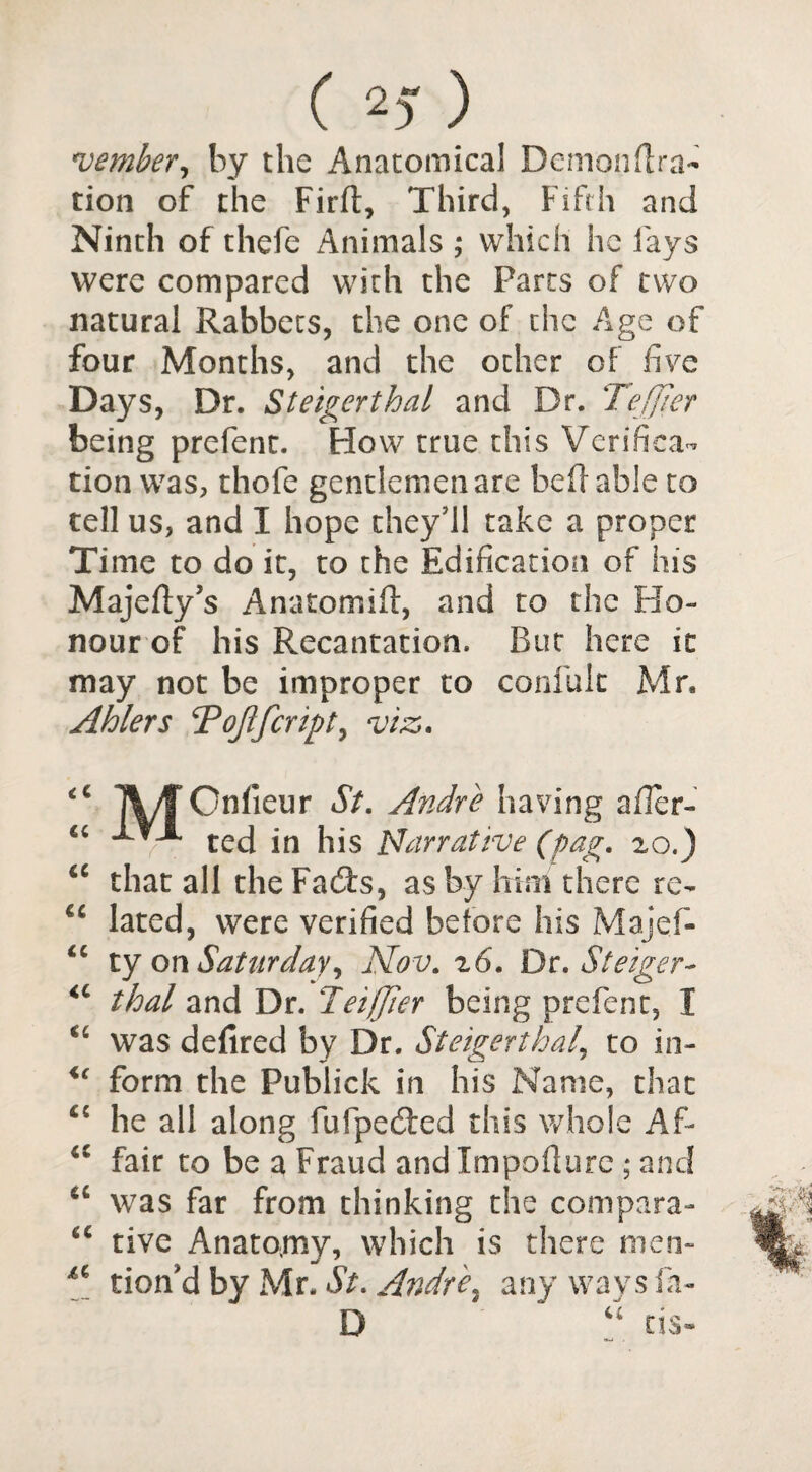 ( 2) ) member, by the Anatomical Demondra- tion of the Fird, Third, Fifth and Ninth of thefe Animals ; which he fays were compared with the Parts of two natural Rabbets, the one of the Age of four Months, and the other of five Days, Dr. Steigerthal and Dr. Tefjier being prefent. How true this Verifica¬ tion was, thofe gentlemen are bed able to tell us, and I hope they’ll take a proper Time to do it, to the Edification of his Majedy’s Anatomid, and to the Ho¬ nour of his Recantation. But here it may not be improper to confult Mr. Abler s T offer ip t, viz. iC IV/f Onlieur St. Andre having afler- ted in his Narrative (pag. 20.) <e that all the Facds, as by him there re- lated, were verified before his Majef- <c ty on Saturday) Nov. z6. Dt. Steiger* “ that and Dr. leiffer being prefent, 1 u was defired by Dr. Steigerthal, to in- u form the Publick in his Name, that fiC he all along fufpedfed this whole Af- <c fair to be a Fraud and Impodure ; and “ was far from thinking the compara- u rive Anatomy, which is there men- u tion'd by Mr. St. Andie, any ways fa- D # “ cis-