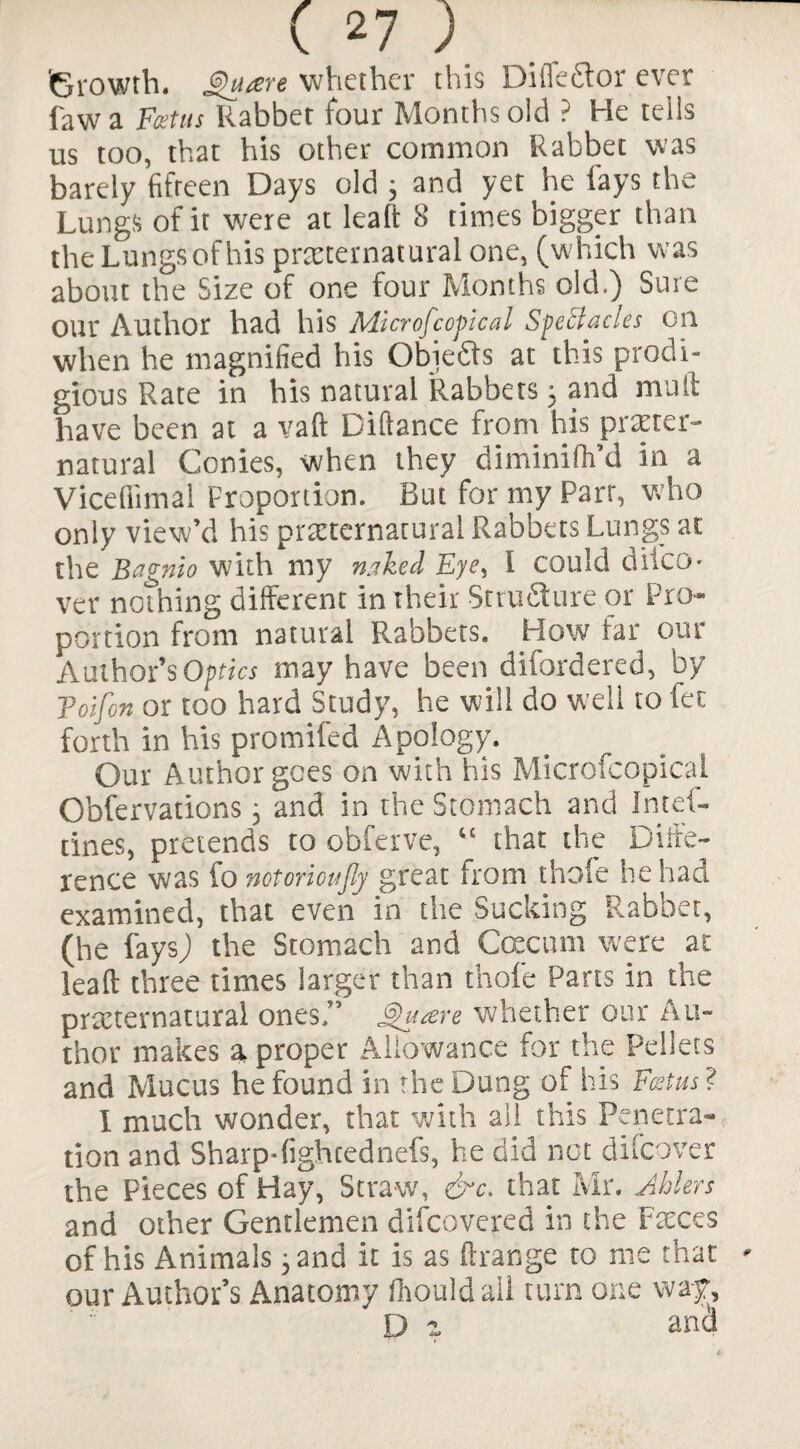 'Growth. Quaere whether this Difledtor ever fawa Feet us Rabbet four Months old ? He tells us too, that his other common Rabbet was barely fifteen Days old 3 and yet he fays the Lungs of it were at leaft 8 times bigger than the Lungsofhis preternatural one, (which was about the Size of one four Months old.) Sure our Author had his Microfcopical Spectacles on when he magnified his Obiefts at this prodi¬ gious Rate in his natural Rabbets 5 and mult have been at a vaft Difiance from his preter¬ natural Conies, when they diminifh’d in a Vice film a 1 Proportion. But for my Parr, who only view’d his preternatural Rabbets Lungs at the Bagnio with my naked Eye, I could difeo* ver nothing different in their Sr ru Sure or Pro¬ portion from natural Rabbets. How far our Author’s Optics may have been difordered, by Toifon or too hard Study, he will do well to fee forth in his promifed Apology. Our Author goes on with his Microfcopical Obfervations 3 and in the Stomach and Intel- tines, pretends to obferve, “ that the Diffe¬ rence was fo notoricujly great from thofe he had examined, that even in the Sucking Rabbet, (he fays) the Stomach and Ccecum were at lead three times larger than thofe Parts in the preternatural ones.” Qu&re whether our Au¬ thor makes a proper Allowance for the Pellets and Mucus he found in the Dung of his Foetus? I much wonder, that with all this Penetra¬ tion and Sharp-fighcednefs, he did net difeover the Pieces of Hay, Straw, &c. that Mr. Ablers and other Gentlemen difeovered in the Feces of his Animals 3 and it is as ftrange to me that our Author’s Anatomy fhould all turn one way, D a and