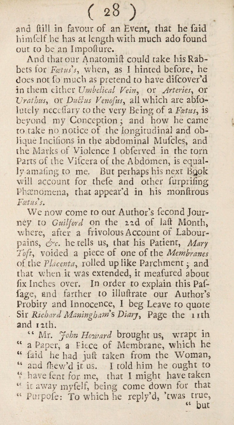 and ftill in favour of an Event, that he faid himfeif he has at length with much ado found out to be an Impofture. And that our Anatomift could take hisRab- * bets for Foetus's, when, as I hinted before, he does not fo much as pretend to have difcover’d in them either Umbilical Vein, or Arteries, or Urathus, or Duchts Venofus, ail which are abfo- lutely necefiary to the very Being of a Foetus, is beyond my Conception ; and how he came to take no notice of the longitudinal and ob¬ lique Incifons in the abdominal Mufcles, and the Marks of Violence I obferved in the torn Parts of the Vifcera of the Abdomen, is equal¬ ly amaiing to me. But perhaps his next Bgok will account for thefe and other furprifing Phenomena, that appear’d in his rnonftrous Foetus's. We now come to our Author’s fecond Jour¬ ney to Guilford on the izd of lad Month, where, after a frivolous Account of Labour- pains, &c. he tells us, that his Patient, Mary Toft, voided a piece of one of the Membranes of the Placenta, rolled up like Parchment 3 and that when it was extended, it meafured about fix Inches over. In order to explain this Paf- fage, and farther to illuftrate our Author’s Probiry and Innocence, I beg Leave to quote Sir RichardManinghams Diary, Page the nth and 12th. Cl Mr. John Howard brought us, wrapt in u a Paper, a Fiece of Membrane, which he “ faid he had juft taken from the Woman, u and fhew’d it us. I told him he ought to u have fent for me, that I might have taken 1€ it away myfelf, being come down for that u Purpofe: To which he reply’d, Twas true, “ but