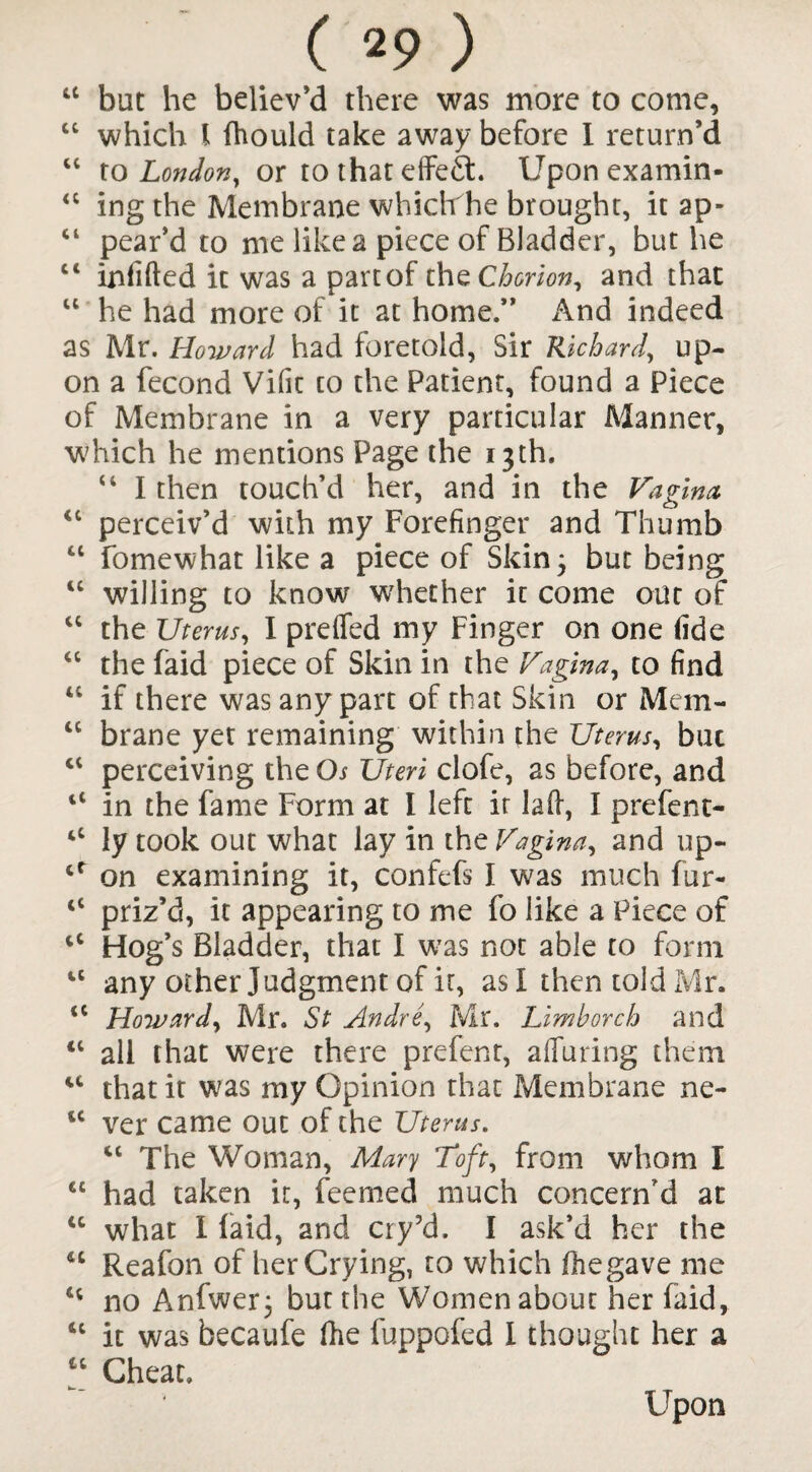 44 but he believ’d there was more to come, 44 which l Ihould take away before I return’d 44 to London, or to that effect. Upon examin- 44 ing the Membrane whidthe brought, it ap- 44 pear’d to me like a piece of Bladder, but he c< infilled it was a part of the Chorion, and that u he had more of it at home.” And indeed as Mr. Howard had foretold, Sir Richard, up¬ on a fecond Vific to the Patient, found a Piece of Membrane in a very particular Manner, which he mentions Page the 13th. 44 I then touch’d her, and in the Vagina 44 perceiv’d with my Forefinger and Thumb 44 fomewhat like a piece of Skin 3 but being 44 willing to know whether it come out of 44 the Uterus, I prefled my Finger on one fide 44 the faid piece of Skin in the Vagina, to find 44 if there was any part of that Skin or Mem- cc brane yet remaining within the Uterus, but 44 perceiving the Os Uteri clofe, as before, and 11 in the fame Form at I left it lafl, I prefent- ‘4 ly took out what lay in the Vagina, and up- 44 on examining it, confefs I was much fur- 44 priz’d, it appearing to me fo like a Piece of 44 Hog’s Bladder, that I was not able to form tc any other Judgment of it, as I then told Mr. <c Howard, Mr. St Andre, Mr. Limborch and 41 all that were there prefent, alluring them 44 that it was my Opinion that Membrane ne- 14 ver came out of the Uterus. 44 The Woman, Mary Toft, from whom I 44 had taken it, feemed much concern'd at 44 what I laid, and cry’d. I ask’d her the 44 Reafon of herCrying, to which fhegave me 44 no Anfwer; but the Women about her faid, 44 it was becaufe fhe fuppofed I thought her a u Cheat. Upon