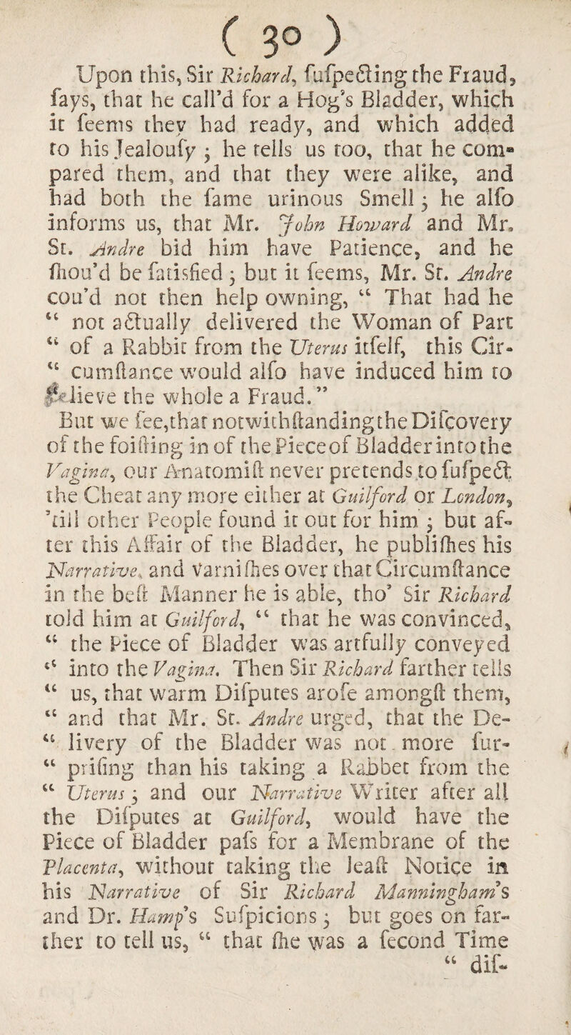 ( 3° ) Upon this, Sir Richard, fufpe fling the Frauds fays, that he call’d for a Hog*s Bladder, which it feenis they had ready, and which added to his Jealoufy • he tells us too, that he com® pared them, and that they were alike, and bad both the fame urinous Smell 5 he alfo informs us, that Mr. John Howard and Mr, St. Andre bid him have Patience, and he fhou’d be fatisfied 3 but it feems, Mr. Sr. Andre con’d not then help owning, “ That had he 64 not aflually delivered the Woman of Part 44 of a Rabbit from the Uterus itfelf, this Cir- u cumftance would alfo have induced him to Jpdieve the whole a Fraud.” But we fee,thatnotwithftandingtheDifcovery of the fouling in of the Pieceof Bladder into the Vagina, our Anatomift never pretends.to fufpefl the Cheat any more either at Guilford or London, Till other People found it out for him 3 but af¬ ter this Affair of the Biadder, he publifhes his Narrative, and Varni/hes over that Cir cum ft a nee in the bed Manner he is able, tho* Sir Richard told him at Guilford, 44 that he was convinced, 44 the Piece of Bladder was artfully conveyed t4 into the Vagina. Then Sir Richard farther tells “ us, that warm Difputes arofe amongft them, “ and that Mr. Sr. Andre urged, that the De~ u livery of the Bladder was not more fur- “ prifing than his taking a Rabbet from the “ Uterus 3 and our Narrative Writer after all the Difputes at Guilford, would have the Piece of Bladder pafs for a Membrane of the Via cent a ^ without taking the lead Notice in his Narrative of Sir Richard Manningham’s and Dr. ILamfs Suspicions 3 but goes on far¬ ther to tell us, u that flic was a fecond Time 44 dif-