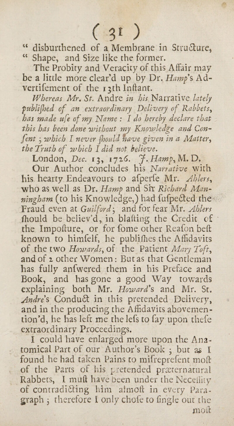 “ disburdened of a Membrane in Structure* cc Shape, and Size like the former. The Probity and Veracity of this Affair may be a little more clear’d up by Dr. Hamfs Ad- vertifement of the i3thlnftant. Whereas Mr, St. Andre in his Narrative lately publijJjed of an extraordinary Delivery of Rabbets, has made ufe of my Name : I do hereby declare that this has been done 'without my Knowledge and Con- fent } which I never jhould nave given in a Matter, the Truth of which I did not believe. London, Dec. 13, ijz6. J.Hamp, M. D. Our Author concludes his Narrative with his hearty Endeavours to afperfe Mr. Abler s, who as well as Dr, Hamp and Sir Richard Man* ningham (to his Knowledge,) had fufpefited the Fraud even at Guilford • and for fear Mr. Ahlers fhould be believ’d, in blafting the Credit of the Impoflure, or for fame other Fveafon beft known to himfelf, he publifhes the Affidavits of the two Howards, of the Patient Mary Toft, and of 1 other Women: But as that Gentleman has fully anfwered them in his Preface and Book, and has gone a good Way towards explaining both Mr. Howard's and Mr. St. Andres ConduCt in this pretended Delivery, and in the producing the Affidavits abovemen- tion’d, he has left me thelefs to fay upon thefe extraordinary Proceedings. i could have enlarged more upon the Ana¬ tomical Part of our Author's Book • but as I found he had taken Pains to mifreprefent mod of the Parts of his pretended preternatural Rabbets, I mud have been under the Necefiity of contradicting him aimed in every Para¬ graph 5 therefore I only chofe to (ingle out the mod