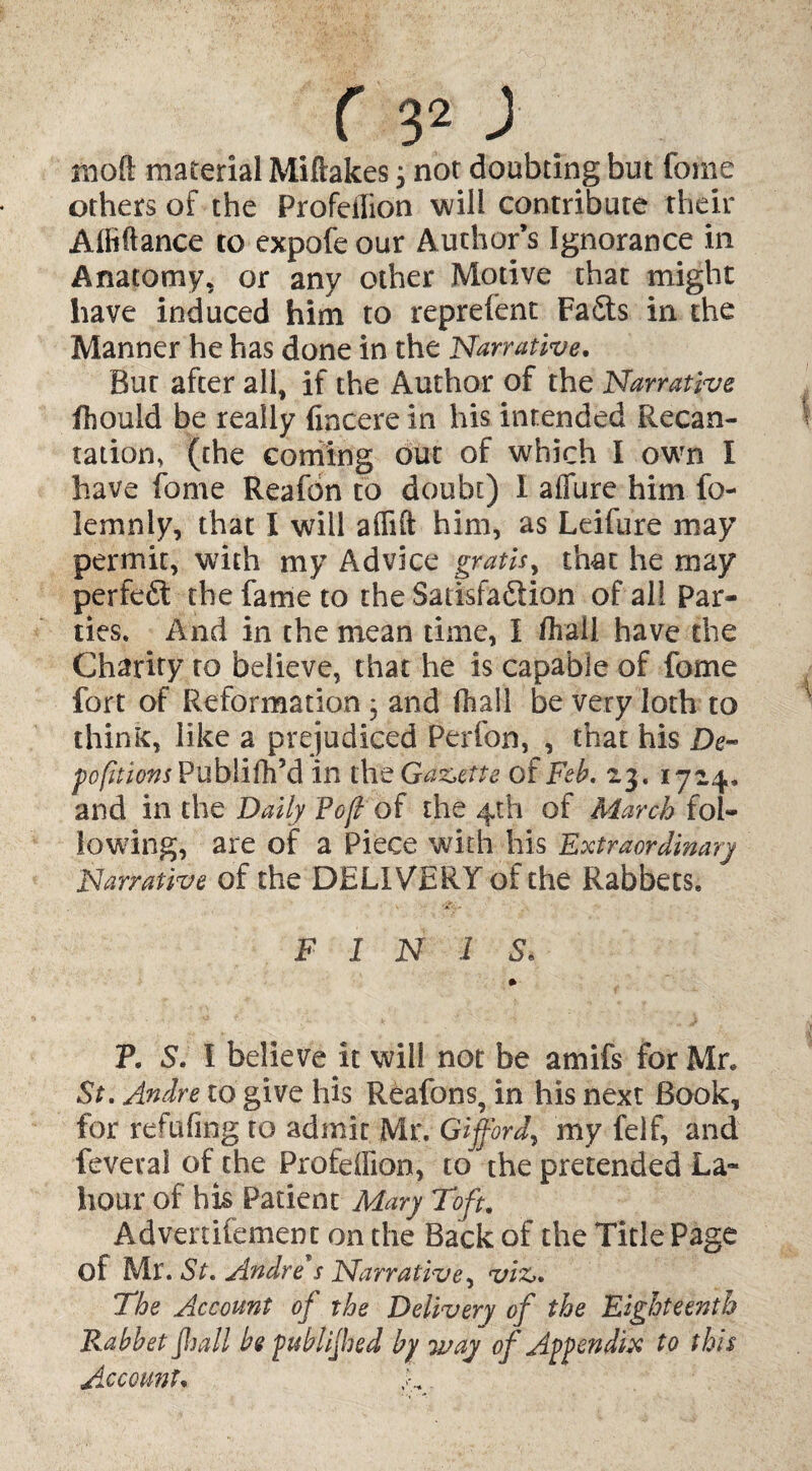 moft material Miftakes j not doubting but fome others of the Profeilion will contribute their Affiftance to expofe our Author’s Ignorance in Anatomy, or any other Motive that might have induced him to reprefent FaSts in the Manner he has done in the Narrative. But after all, if the Author of the Narrative ihould be really fincere in his intended Recan¬ tation, (the coming out of which I own I have fome Reafdn to doubt) I aifure him io- lemnly, that I will affift him, as Leifure may permit, with my Advice gratis, that he may perfect the fame to the SaiisfaSion of all Par¬ ties. And in the mean time, I Aral! have the Charity to believe, that he is capable of fome fort of Reformation; and fhall be very loth to think, like a prejudiced Perfon, , that his De¬ positions Publifh’d in the Gazette of Feb. 23. 1724, and in the Daily Pofi of the 4th of March fol¬ lowing, are of a Piece with his Extraordinary Narrative of the DELIVERY of the Rabbets. FINIS. P. S'. I believe it will not be amifs for Mr. St. Andre to give his Reafons, in his next Book, for refufing to admit Mr. Gifford, my felf, and feveral of the Profeilion, to the pretended La- hour of his Patient Mary Toft. Advenifement on the Back of the Title Page of Mr. St. Andre's Narrative, viz,. The Account of the Delivery of the Eighteenth Rabbet fhall be published by way of Appendix to this Account. 4