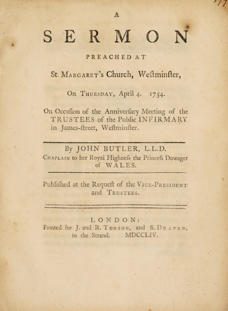 SERMON PREACHED AT St Margaret’s Church, Weftminfter, On Thursday, April 4. 1754. On Occafion of the Anniverfary Meeting of the TRUSTEES of the Public INFIRMARY in James-Erect, Weftminfter. By JOHN BUTLER, L.L.D. Chaplain to her Royal Highnefs the Princefs Dowager of WALES. Published at the Requeft of the Vice-President and Trustees. LONDON: Printed for J. arid R. Ton son, and S. Dr a p e r, in the Strand. MDCCLIV.