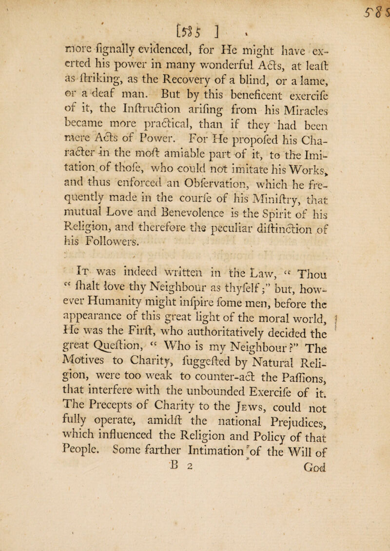 ttfi ] ■ ■ more fignally evidenced, for He might have ex¬ erted his power in many wonderful Acts, at leaft as ftriking, as the Recovery of a blind, or a lame, or a deaf man. But by this beneficent exercife ot it, the Inftrudtion arifing from his Miracles became more praftical, than if they had been mere Acts of Power. For He propofed his Cha- rafter in the moft amiable part of it, to the Imi¬ tation of thofe, who could not imitate his Works,, and thus enforced an Obfervation, which he fre¬ quently made in the courfe of his Miniftry, that mutual Love and Benevolence is the Spirit of his Religion, and therefore the peculiar diftinction of his Followers. - / ' t . * ■ It was indeed written in the Law, “ Thou “ lhalt love thy Neighbour as thyfelfj” but, how¬ ever Humanity might infpire fome men, before the appearance of this great light of the moral world. He was the Firft, who authoritatively decided the great Queftion,  Who is my Neighbour ?” The Motives to Charity, fuggefted by Natural Reli¬ gion, were too weak to counter-act the Paffions, that interfere with the unbounded Exercife of it. The Precepts of Charity to the Jews, could not fully operate, amidft the national Prejudices, which influenced the Religion and Policy of that People. Some farther Intimation ’of the Will of ® - God.