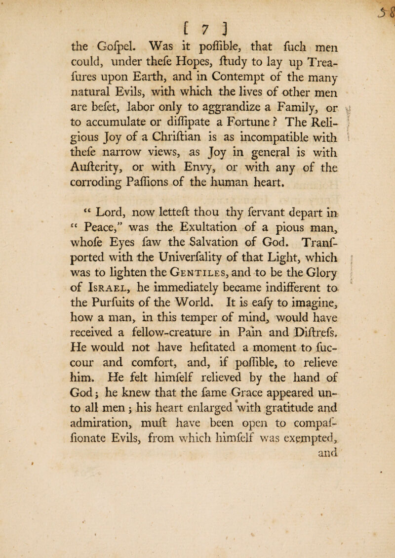 the GofpeL Was it poffible, that fuch men could, under thefe Hopes, ftudy to lay up Trea- fures upon Earth, and in Contempt of the many natural Evils, with which the lives of other men are befet, labor only to aggrandize a Family, or to accumulate or diffipate a Fortune ? The Reli¬ gious Joy of a Chriftian is as incompatible with thefe narrow views, as Joy in general is with Aufferity, or with Envy, or with any of the corroding Pallions of the human heart. <£ Lord, now letteft thou thy fervant depart in cc Peace,” was the Exultation of a pious man, whofe Eyes faw the Salvation of God. Tranf- ported with the Univerfality of that Light, which was to lighten the Gentiles, and to be the Glory of Israel, he immediately became indifferent to the Purfuits of the World. It is eafy to imagine, how a man* in this temper of mind, would have received a fellow-creature in Pain and Diftrefs. He would not have hefitated a moment to fuc- cour and comfort, and, if poffible, to relieve him. He felt himfelf relieved by the hand of God y he knew that the fame Grace appeared un¬ to all men; his heart enlarged with gratitude and admiration, muff have been open to compaf- fionate Evils, from which himfelf was exempted, and