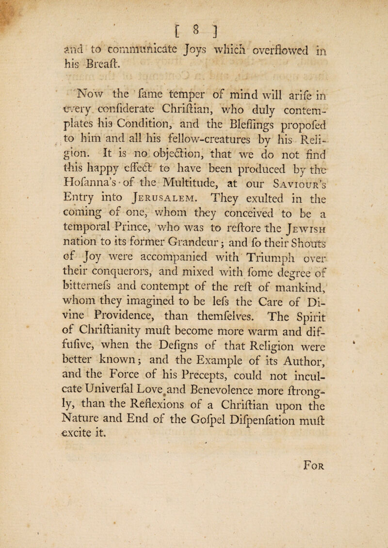 and to communicate Joys which overflowed in his Bread. Now the fame temper of mind will arife in every confiderate Chriftian, who duly contem¬ plates his Condition, and the Bleffings propofed to him and all his fellow-creatures by his Reli¬ gion. It is no objedion, that we do not find this happy effect to have been produced by the Hofanna’s • of the, Multitude, at our Saviour’s Entry into Jerusalem. They exulted in the coming of one, whom they conceived to be a temporal Prince, who was to reftore the Jewish nation to its former Grandeur; and fo their Shouts of Joy were accompanied with Triumph over their conquerors, and mixed with fome degree of bitternefs and contempt of the reft of mankind, whom they imagined to be lefs the Care of Di¬ vine Providence, than themfelves. The Spirit of Chriftianity muft become more warm and dif- fufive, when the Defigns of that Religion were better known; and the Example of its Author, and the Force of his Precepts, could not incul¬ cate Univerfal Love and Benevolence more ftrong- ly, than the Reflexions of a Chriftian upon the Nature and End of the Golpel Difpenfation muft excite it. For