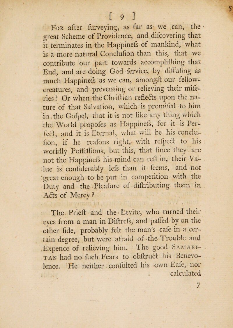 S' [ 9 1 For after furveying, as far as we can, the • great Scheme of Providence, and difcovering that it terminates in the Happinefs of mankind, what is a more natural Conclulion than this, that we contribute our part towards accomplifhing that End, and are doing God fervice, by diffuiing as much Happinefs as we can, amongft our fellow- creatures, and preventing or relieving their mife- ries ? Or when the Chriftian refledls upon the na¬ ture of that Salvation, which is promifed to him in the Gofpel, that it is not like any thing which the World propofes as Happinefs, for it is Per¬ fect, and it is Eternal, what will be his condu- fion, if he reafons right, with refpecl to his worldly PofiMions, but this, that fince they are not the Happinefs his-mind can reft in, their Va¬ lue is confiderably lefs than it fecms, and not great enough to be put in competition with the •Duty and the Pleafure of• diftributing them in, Adis of Mercy ? i ‘ ..i t « The Prieft and the Levite, who turned their eyes from a man in Diftrefs, and paffed by on the other fide, probably felt the man s cafe in a cer¬ tain degree, but were afraid or -the Trouble and Expence of relieving him. The good Samari¬ tan had no fuch Fears to obftrudl his Benevo¬ lence. He neither confulted his own Eafe, nor calculated 2