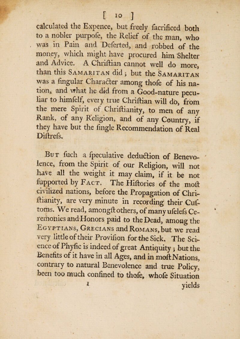 [ 1° ] calculated the Expence, but freely facrificed both to a nobler purpofe, the Relief of the man, who was in Pain and Deferted, and robbed of the money, which might have procured him Shelter and Advice. A Chnliian cannot well do more, than this Samaritan did; but the Samaritan was a lingular Character among thofe of his na¬ tion, and what he did from a Good-nature pecu¬ liar to himfelf, every true Chriftian will do, from the mere Spirit of Chriftianity, to men of any Rank, of any Religion, and of any Country, if they have but the fmgle Recommendation of Real Diftrefs. But fuch a ipeculative deduction of Benevo¬ lence, from the Spirit of our Religion, will not have all the weight it may claim, if it be not fupported by Fact. The Hiftories of the molt civilized nations, before the Propagation of Chri- ftianity, are very minute in recording their Cuf- toms. We read, amongft others, of manyufelefs Ce¬ remonies and Honors paid to the Dead, among the Egyptians, Grecians and Romans,but we read very little of their Provifion for the Sick. The Sci¬ ence of Phyfic is indeed of great Antiquity; but the Benefits of it have in all Ages, and in moll Nations, contrary to natural Benevolence and true Policy, been too much confined to thole, whofe Situation 1 yields