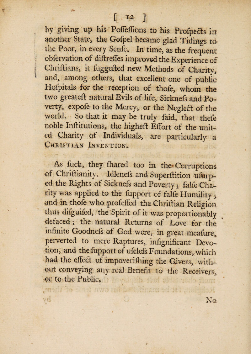 [.12 ] by giving up his Poffeffions to his Prafpeds in another State,, the Gofpel became giad Tidings to the Poor, in every Senfe. In time, as the frequent obfervation of diftreffes improved the Experience of Chriftians, it fuggefted new Methods of Charity, and, among others, that excellent one of public Hoipitals for the reception of thofe, whom the two greateft natural Evils of life, Sicknefs and Po¬ verty, expofe to the Mercy, or the Neglect of the world. So that it may be truly faid, that thefe noble Inftitutions, the highefl Effort of the unit¬ ed Charity of Individuals, are particularly a Christian Invention. f As fuch, they fhared too in the-Corruptions of ChrifHanity. Idlenefs and Superftition ufurp— ed the Rights of Sicknefs and Poverty; falfe Cha¬ rity was applied to the fupport of falfe Humility j and in thofe who profeffed the Chriftian Religion thus difguifed, the Spirit of it was proportionably defaced; the natural Returns of Love for the infinite Goodnefs of God were, in great meafure, perverted to mere Raptures, infignificant Devo¬ tion, and the fupport of ufelefs Foundations, which had the effedt of impoverifhing the Givers, with¬ out conveying any real Benefit to the Receivers, or to the Public,