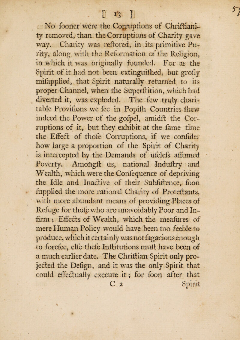 - [ I No fooner were the Coemptions of ChriftianR ty removed, than the Corruptions of Charity gave way. Charity was reftored, in its primitive Pu¬ rity, along with the Reformation of the Religion, in which it was originally founded. For as the Spirit of it had not been extlngmfhed, but grofly mifapplied, that Spirit naturally returned to its proper Channel, when the Superftition, which had diverted it, was exploded. The few truly chari¬ table Provifions we fee in Popifh Countries Chew indeed the Power of the gofpel, amidfl the Cor¬ ruptions of it, but they exhibit at the fame time the Effedt of thofe Corruptions, if we confider how large a proportion of the Spirit of Charity is intercepted by the Demands of ufelefs affirmed Poverty. Amofigft us, national Induftry and Wealth, which were the Confequence of depriving the Idle and Inactive of their Subfiftence, foon fupplied the more rational Charity of Proteftants, with more abundant means of providing Places of Refuge for thofe who are unavoidably Poor and In- firm ; Effects of Wealth, which the meafures of mere Human Policy would have been too feeble to produce, which it certainly was not fagacious enough to forefee, elfe thefe Inftitutions mult have been of a much earlier date. The Chriftian Spirit only pro- jedted the Defign, and it was the only Spirit that could effectually execute it; for foon after that C 2 Spirit