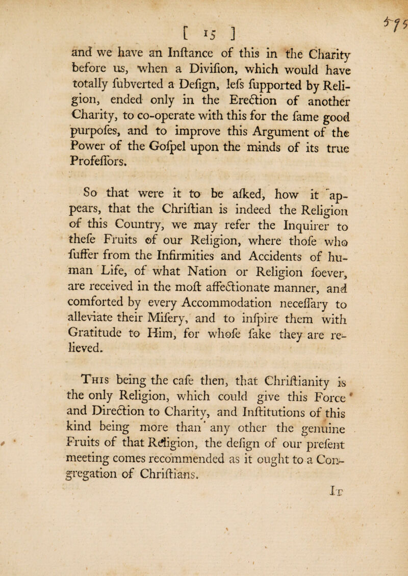 before us, when a Divifion, which would have totally fubverted a Defign, lefs fupported by Reli¬ gion, ended only in the Ereftion of another Charity, to co-operate with this for the fame good purpofes, and to improve this Argument of the Power of the Gofpel upon the minds of its true ProfelTors. So that were it to be alked, how it ^ap¬ pears, that the Chriftian is indeed the Religion of this Country, we may refer the Inquirer to thefe Fruits of our Religion, where thofe who fuffer from the Infirmities and Accidents of hu¬ man Life, of what Nation or Religion foever, are received in the moft affedtionate manner, and comforted by every Accommodation neceflary to alleviate their Mifery, and to infpire them with Gratitude to Him, for whofe fake they are re^- lieved. This being the cafe then, that Chriftianity is the only Religion, which could give this Force and Diredtion to Charity, and Inftitutions of this kind being more than * any other the genuine Fruits of that Rdigion, the defign of our prefent meeting comes recommended as it ought to a Con¬ gregation of Chriftians. It