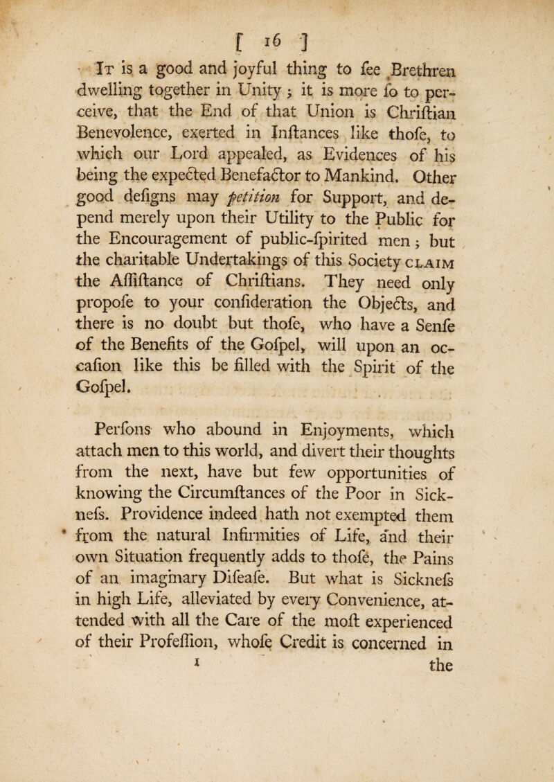 It is a good and joyful thing to fee Brethren dwelling together in Unity j it is more fo to per¬ ceive, that the End of that Union is Chriftian Benevolence, exerted in Inftances like thofe, to which our Lord appealed, as Evidences of his being the expected Benefactor to Mankind. Other good defigns may petition for Support, and de¬ pend merely upon their Utility to the Public for the Encouragement of public-fpirited men; but the charitable Undertakings of this Society claim the Affiftancc of Chriftians. They need only propofe to your confideration the Objects, and there is no doubt but thofe, who have a Senfe of the Benefits of the Goipel, will upon an oc- cafion like this be filled with the Spirit of the Gofpel. Perfons who abound in Enjoyments, which attach men to this world, and divert their thoughts from the next, have but few opportunities of knowing the Circumftances of the Poor in Sick- nefs. Providence indeed hath not exempted them from the natural Infirmities of Life, and their own Situation frequently adds to thofe, the Pains of an imaginary Difeafe. But what is Sicknels in high Life, alleviated by every Convenience, at¬ tended with all the Care of the molt experienced of their Profeflion, whofe Credit is concerned in 1 the